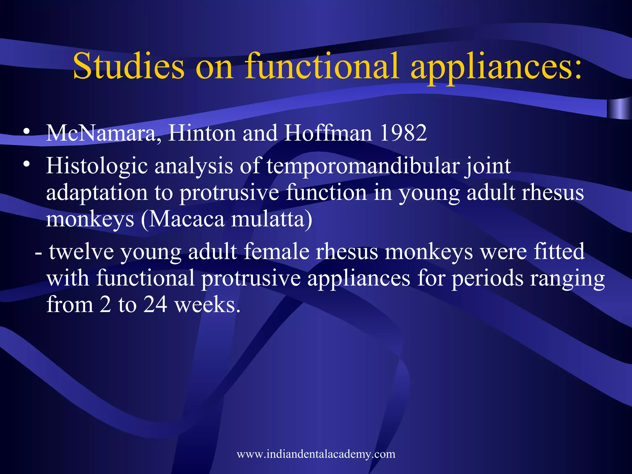 Studies on functional appliances:
• McNamara, Hinton and Hoffman 1982
• Histologic analysis of temporomandibular joint
adaptation to protrusive function in young adult rhesus
monkeys (Macaca mulatta)
- twelve young adult female rhesus monkeys were fitted
with functional protrusive appliances for periods ranging
from 2 to 24 weeks.

www.indiandentalacademy.com

 