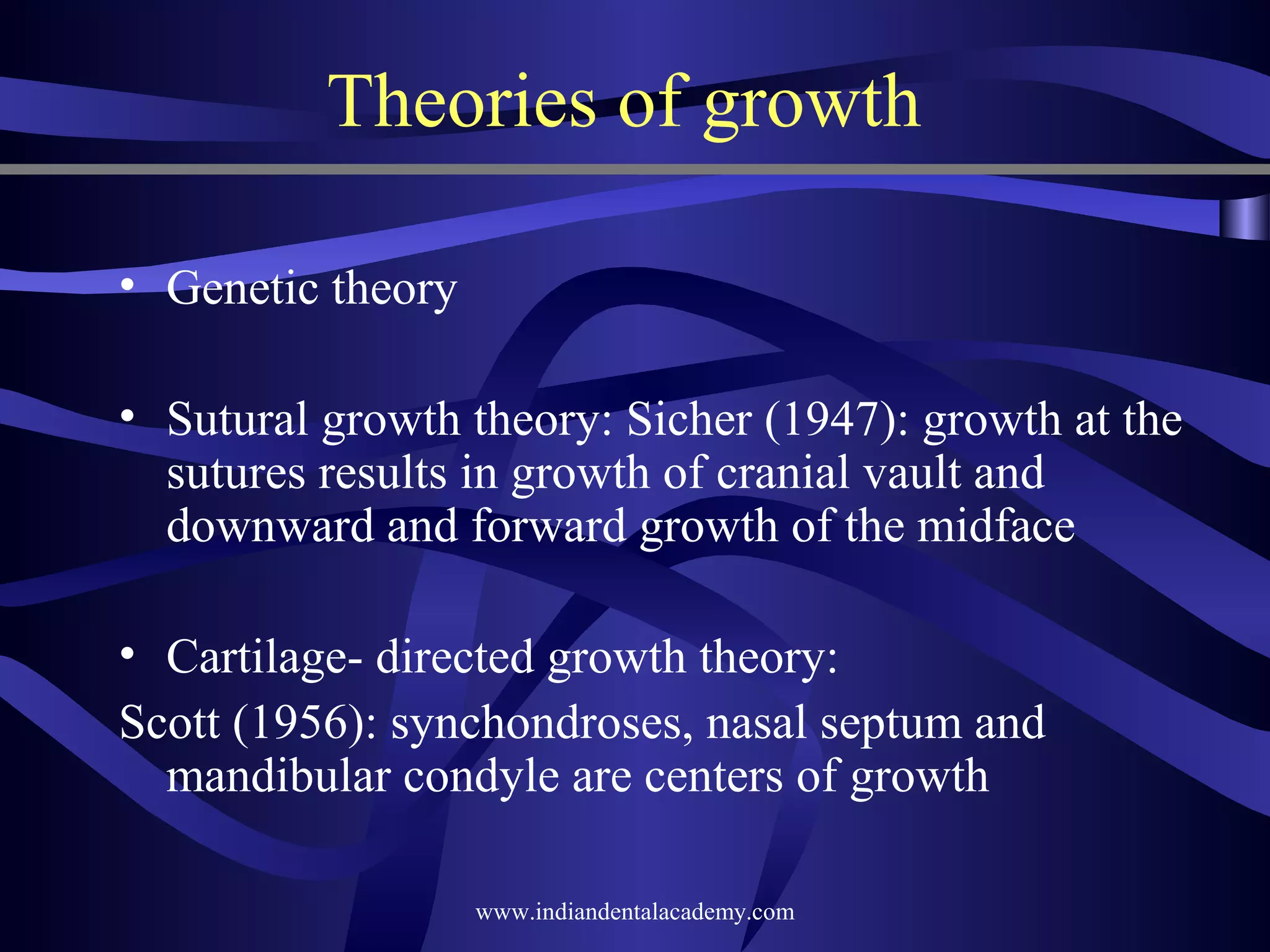 Theories of growth
• Genetic theory
• Sutural growth theory: Sicher (1947): growth at the
sutures results in growth of cranial vault and
downward and forward growth of the midface
• Cartilage­ directed growth theory:
Scott (1956): synchondroses, nasal septum and
mandibular condyle are centers of growth
www.indiandentalacademy.com

 