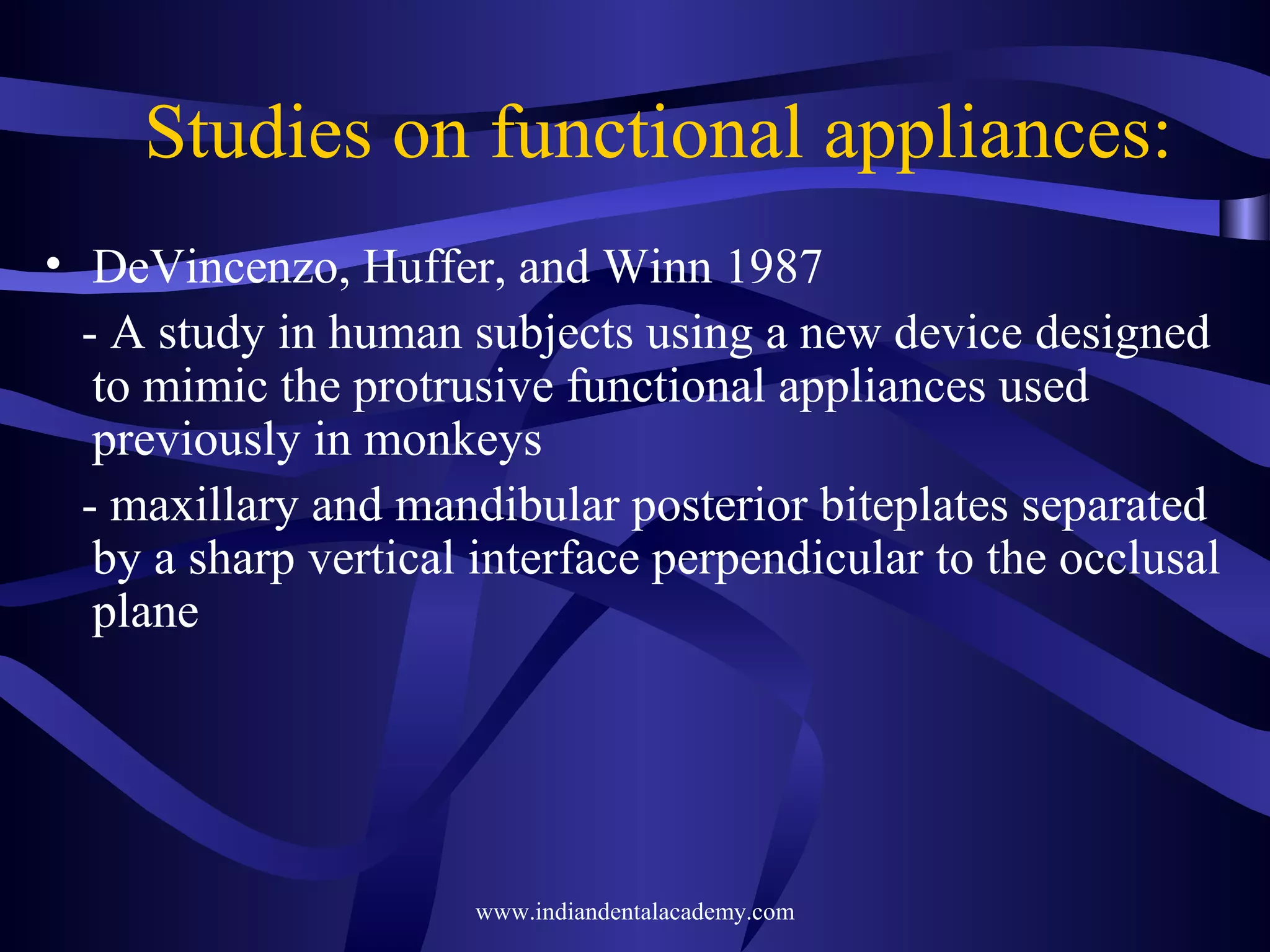 Studies on functional appliances:
• DeVincenzo, Huffer, and Winn 1987
- A study in human subjects using a new device designed
to mimic the protrusive functional appliances used
previously in monkeys
- maxillary and mandibular posterior biteplates separated
by a sharp vertical interface perpendicular to the occlusal
plane

www.indiandentalacademy.com

 
