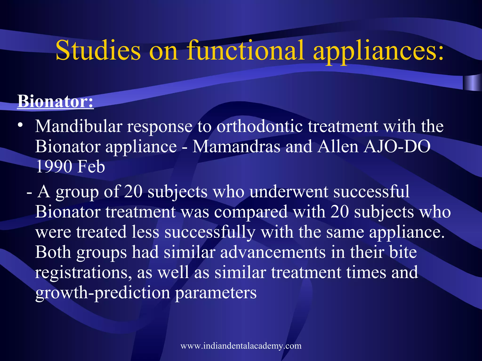 Studies on functional appliances:
Bionator:
• Mandibular response to orthodontic treatment with the
Bionator appliance - Mamandras and Allen AJO-DO
1990 Feb
- A group of 20 subjects who underwent successful
Bionator treatment was compared with 20 subjects who
were treated less successfully with the same appliance.
Both groups had similar advancements in their bite
registrations, as well as similar treatment times and
growth-prediction parameters
www.indiandentalacademy.com

 