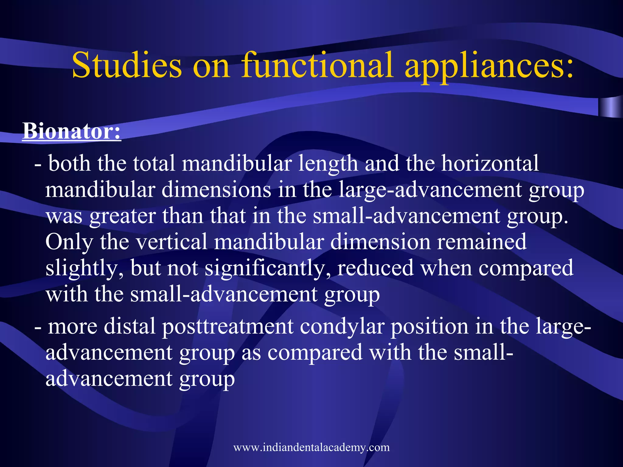 Studies on functional appliances:
Bionator:
- both the total mandibular length and the horizontal
mandibular dimensions in the large-advancement group
was greater than that in the small-advancement group.
Only the vertical mandibular dimension remained
slightly, but not significantly, reduced when compared
with the small-advancement group
- more distal posttreatment condylar position in the largeadvancement group as compared with the smalladvancement group
www.indiandentalacademy.com

 