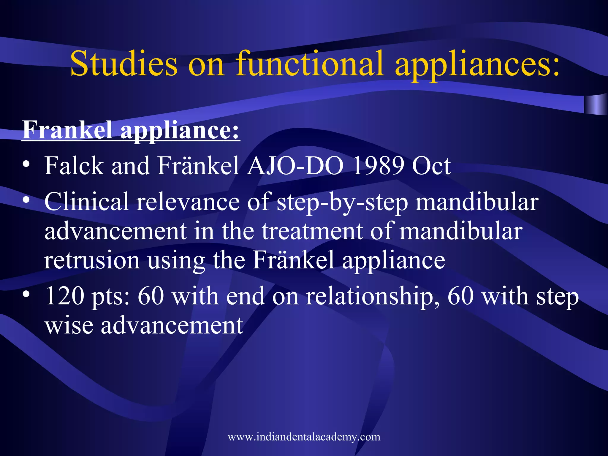 Studies on functional appliances:
Frankel appliance:
• Falck and Fränkel AJO-DO 1989 Oct
• Clinical relevance of step-by-step mandibular
advancement in the treatment of mandibular
retrusion using the Fränkel appliance
• 120 pts: 60 with end on relationship, 60 with step
wise advancement

www.indiandentalacademy.com

 