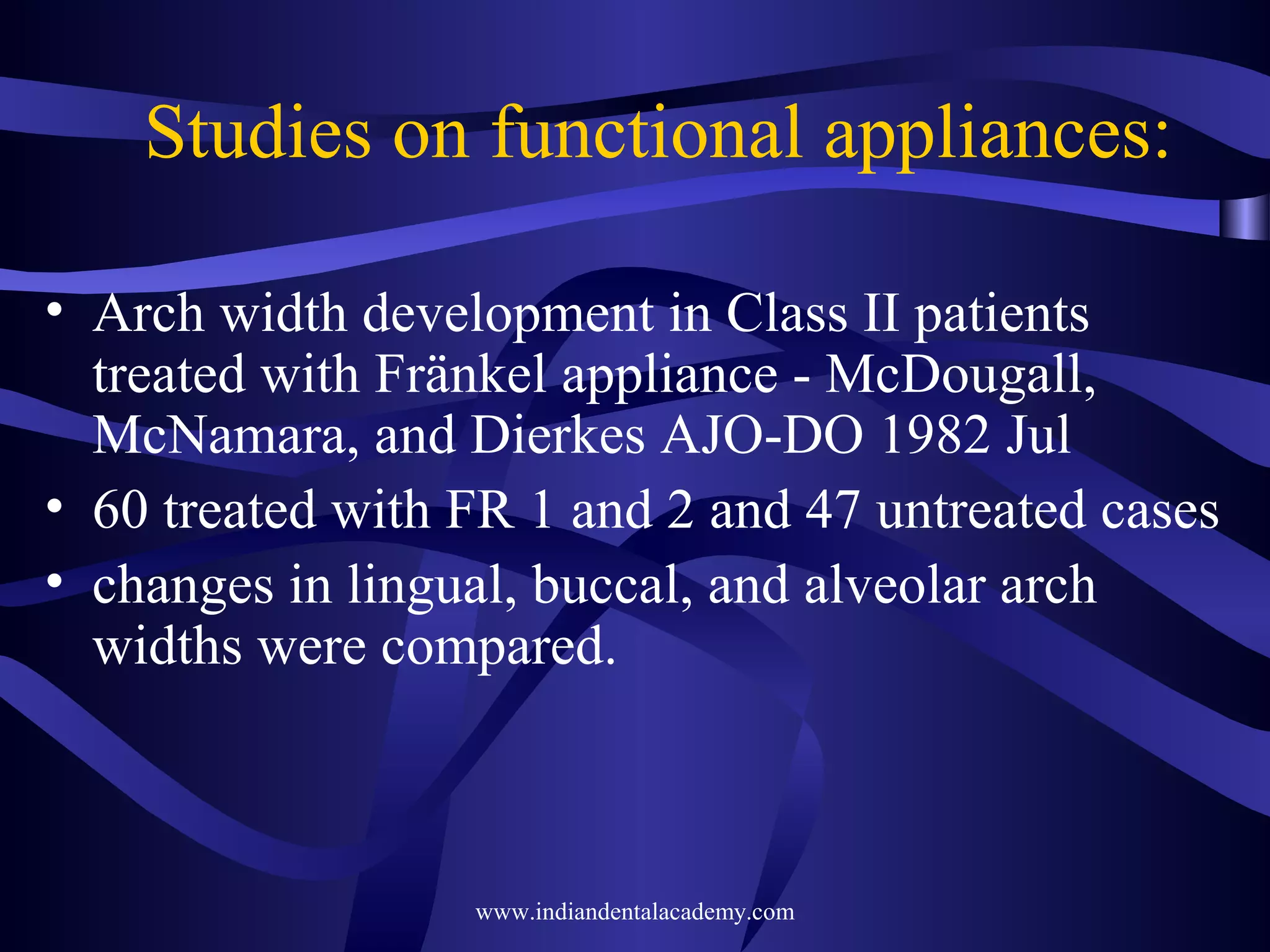 Studies on functional appliances:
• Arch width development in Class II patients
treated with Fränkel appliance - McDougall,
McNamara, and Dierkes AJO-DO 1982 Jul
• 60 treated with FR 1 and 2 and 47 untreated cases
• changes in lingual, buccal, and alveolar arch
widths were compared.

www.indiandentalacademy.com

 