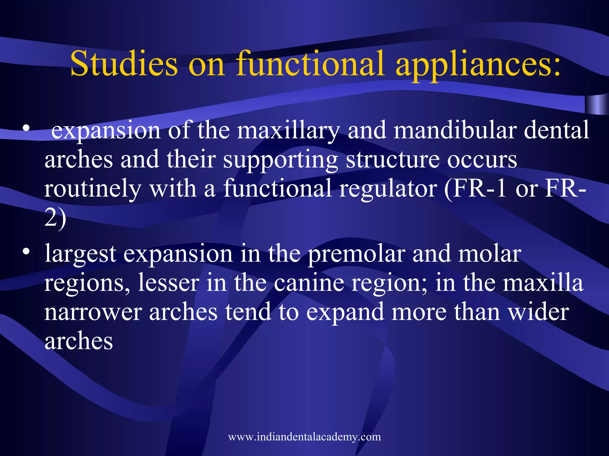 Studies on functional appliances:
• expansion of the maxillary and mandibular dental
arches and their supporting structure occurs
routinely with a functional regulator (FR-1 or FR2)
• largest expansion in the premolar and molar
regions, lesser in the canine region; in the maxilla
narrower arches tend to expand more than wider
arches

www.indiandentalacademy.com

 