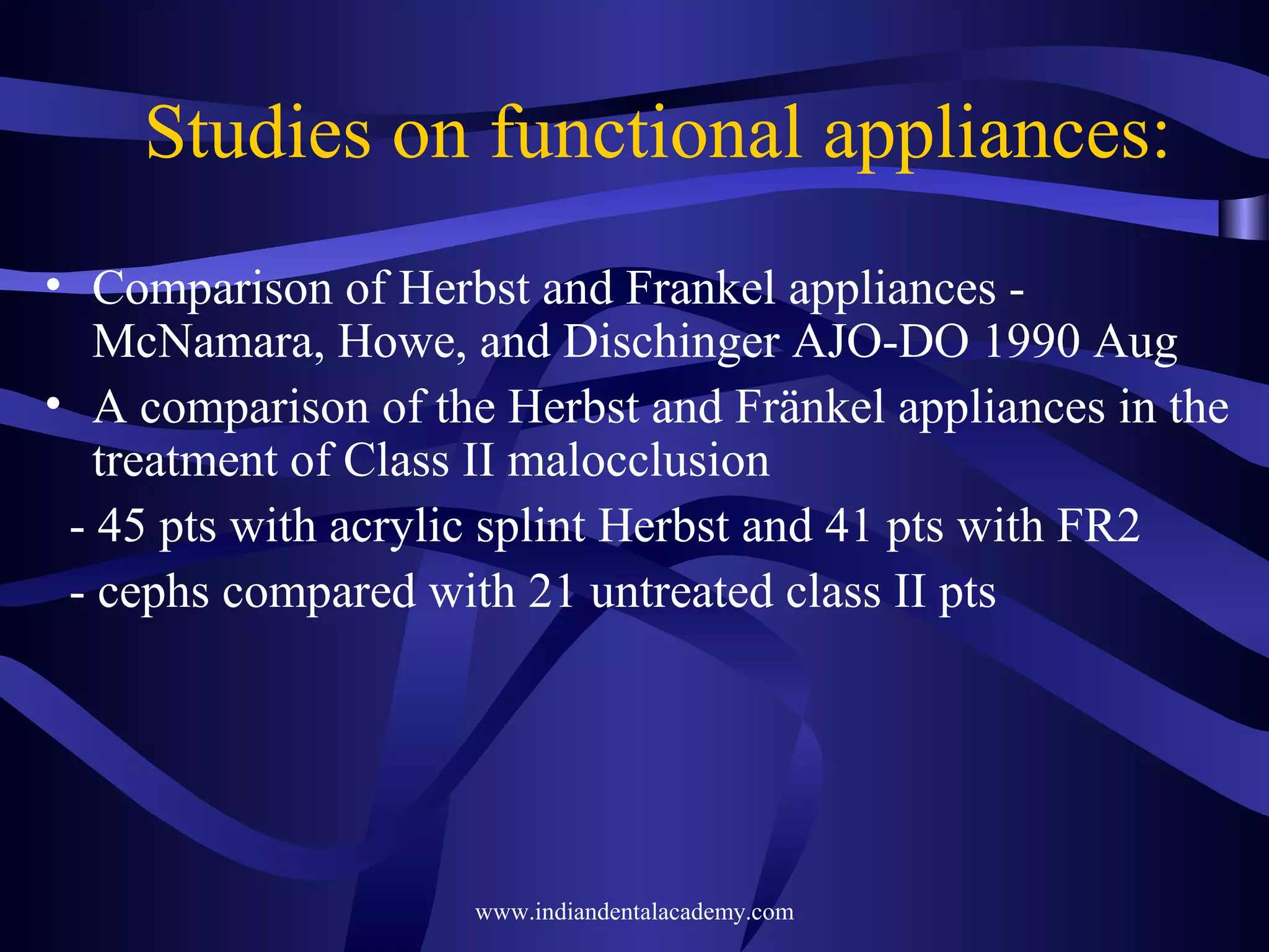 Studies on functional appliances:
• Comparison of Herbst and Frankel appliances McNamara, Howe, and Dischinger AJO-DO 1990 Aug
• A comparison of the Herbst and Fränkel appliances in the
treatment of Class II malocclusion
- 45 pts with acrylic splint Herbst and 41 pts with FR2
- cephs compared with 21 untreated class II pts

www.indiandentalacademy.com

 
