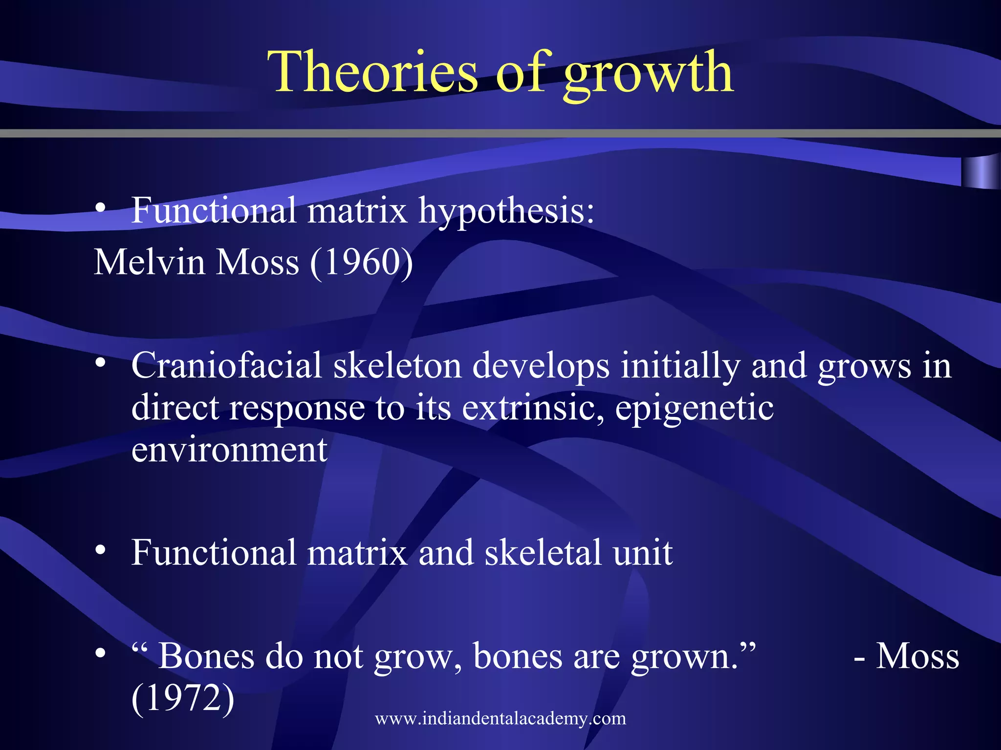 Theories of growth
• Functional matrix hypothesis:
Melvin Moss (1960)
• Craniofacial skeleton develops initially and grows in
direct response to its extrinsic, epigenetic
environment
• Functional matrix and skeletal unit
• “ Bones do not grow, bones are grown.”
(1972)
www.indiandentalacademy.com

­ Moss

 