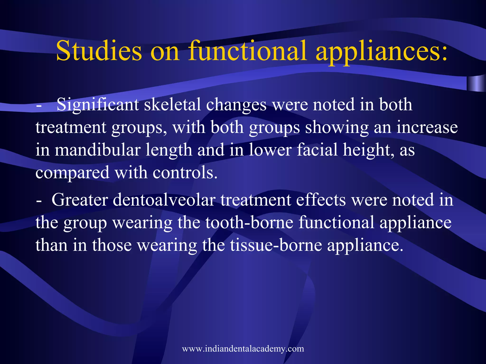 Studies on functional appliances:
- Significant skeletal changes were noted in both
treatment groups, with both groups showing an increase
in mandibular length and in lower facial height, as
compared with controls.
- Greater dentoalveolar treatment effects were noted in
the group wearing the tooth-borne functional appliance
than in those wearing the tissue-borne appliance.

www.indiandentalacademy.com

 