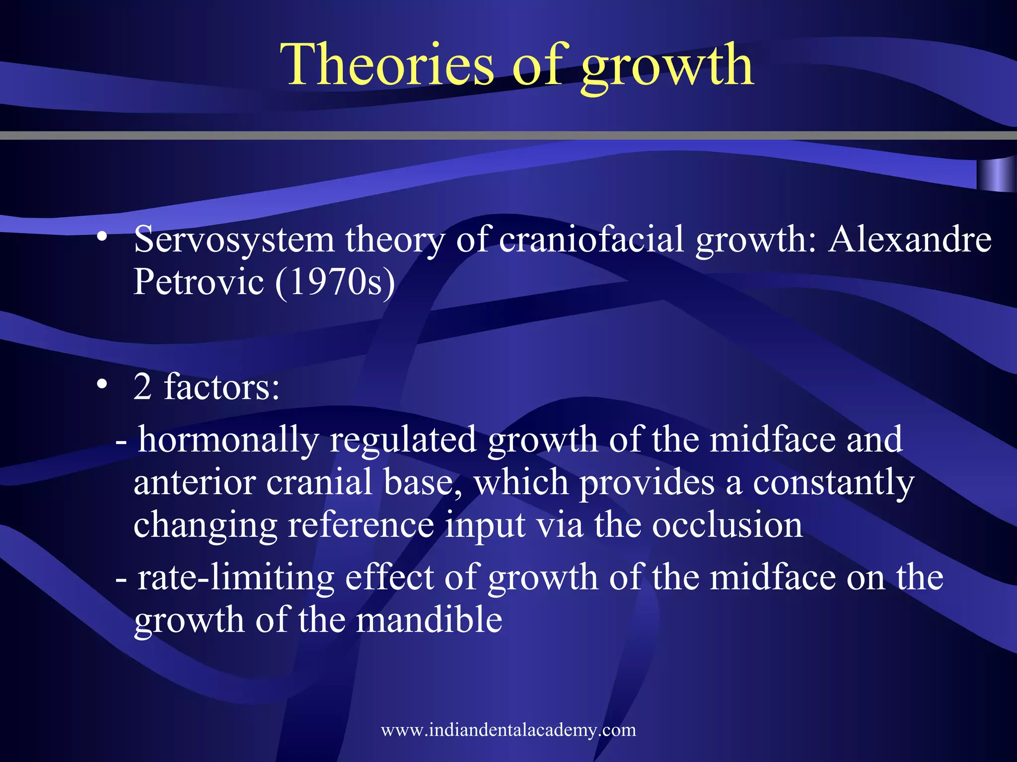 Theories of growth
• Servosystem theory of craniofacial growth: Alexandre
Petrovic (1970s)
• 2 factors:
­ hormonally regulated growth of the midface and
anterior cranial base, which provides a constantly
changing reference input via the occlusion
­ rate­limiting effect of growth of the midface on the
growth of the mandible
www.indiandentalacademy.com

 