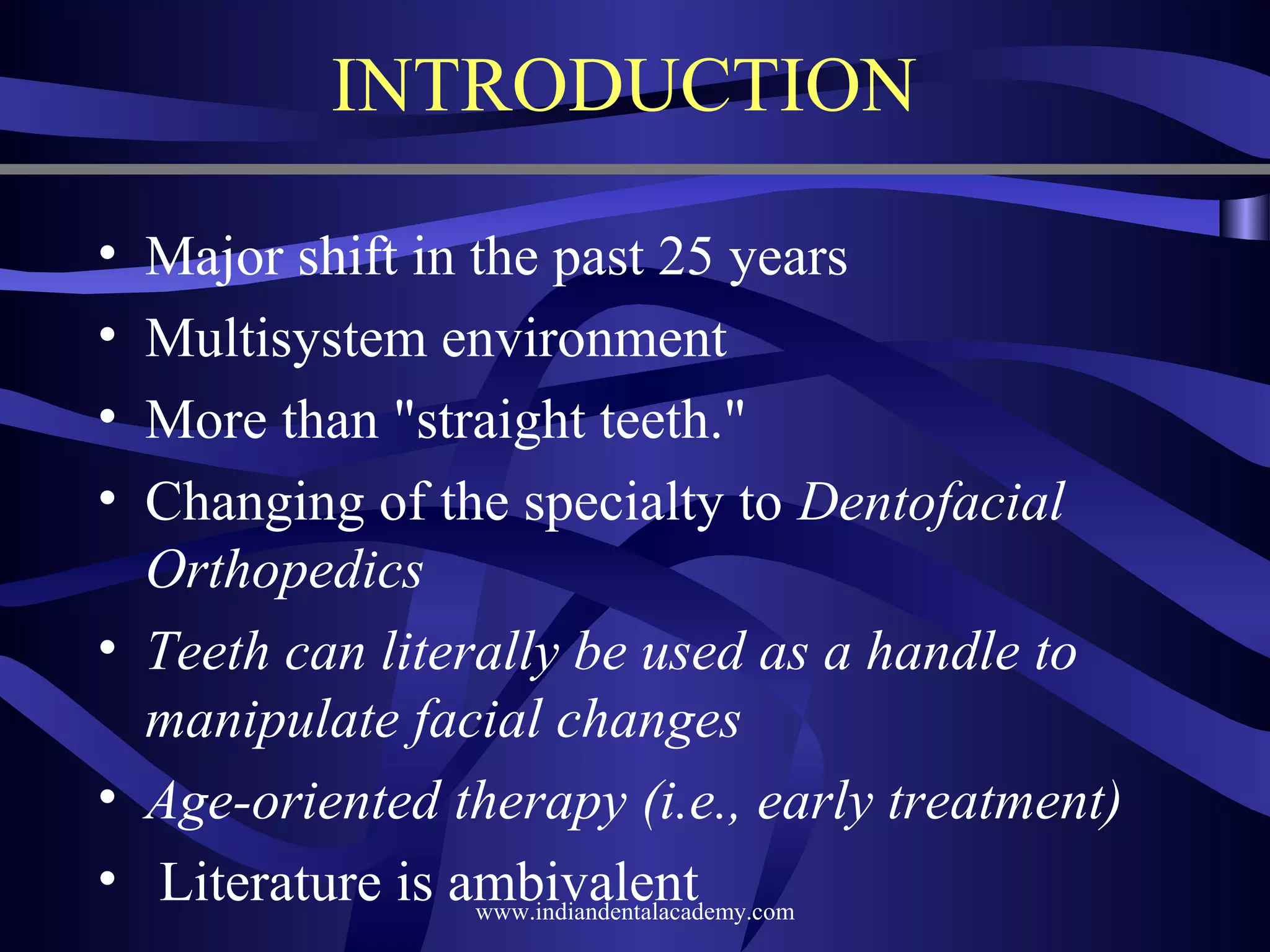 INTRODUCTION
•
•
•
•

Major shift in the past 25 years
Multisystem environment
More than "straight teeth."
Changing of the specialty to Dentofacial
Orthopedics
• Teeth can literally be used as a handle to
manipulate facial changes
• Age-oriented therapy (i.e., early treatment)
• Literature is ambivalent
www.indiandentalacademy.com

 