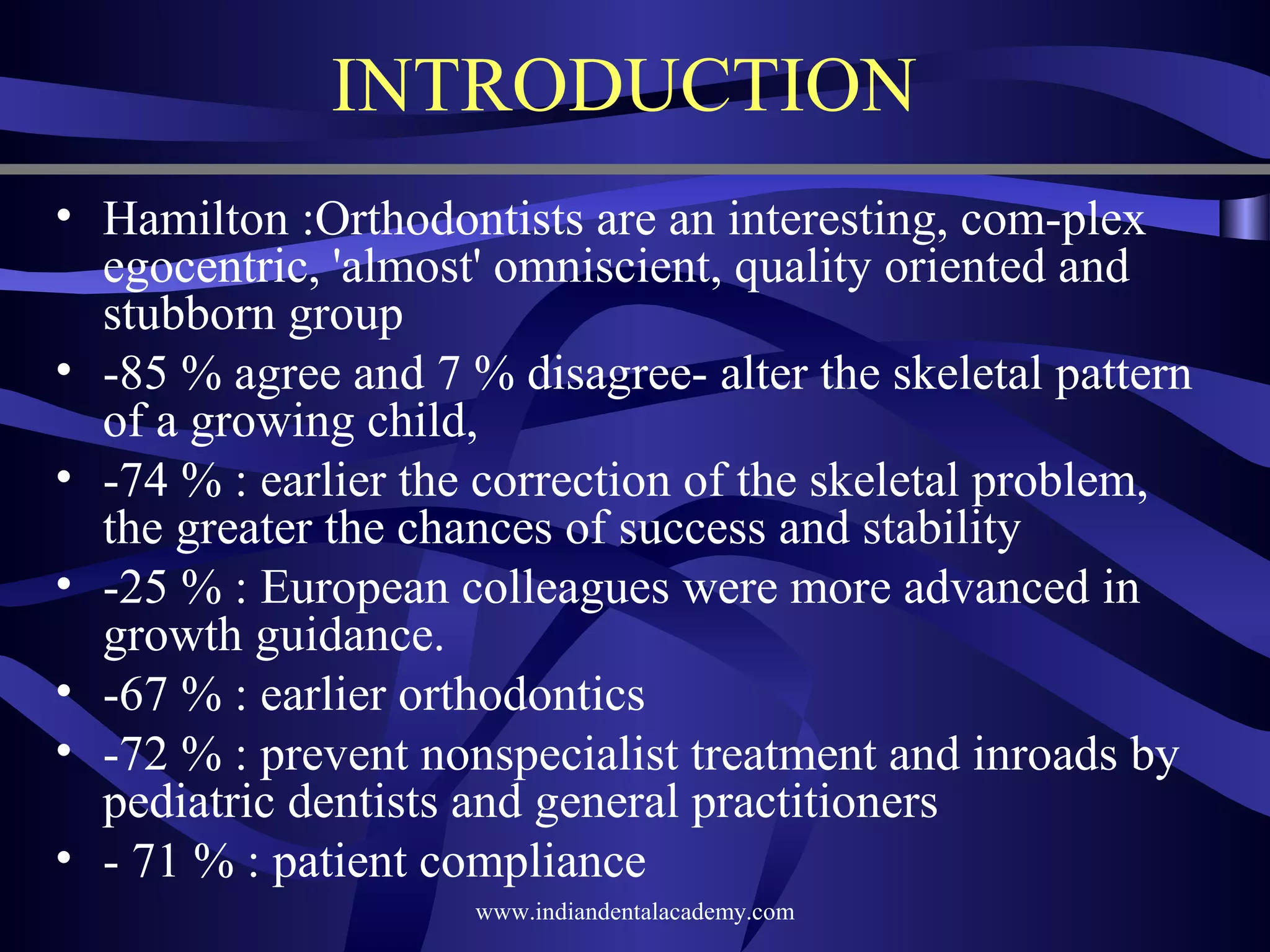 INTRODUCTION
• Hamilton :Orthodontists are an interesting, com­plex
egocentric, 'almost' omniscient, quality oriented and
stubborn group
• ­85 % agree and 7 % disagree­ alter the skeletal pattern
of a growing child,
• ­74 % : earlier the correction of the skeletal problem,
the greater the chances of success and stability
• ­25 % : European colleagues were more advanced in
growth guidance.
• ­67 % : earlier orthodontics
• ­72 % : prevent nonspecialist treatment and inroads by
pediatric dentists and general practitioners
• ­ 71 % : patient compliance
www.indiandentalacademy.com

 