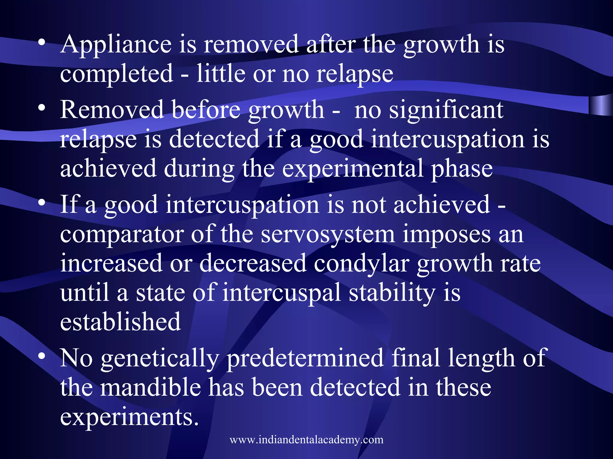 • Appliance is removed after the growth is
completed - little or no relapse
• Removed before growth - no significant
relapse is detected if a good intercuspation is
achieved during the experimental phase
• If a good intercuspation is not achieved comparator of the servosystem imposes an
increased or decreased condylar growth rate
until a state of intercuspal stability is
established
• No genetically predetermined final length of
the mandible has been detected in these
experiments.
www.indiandentalacademy.com

 