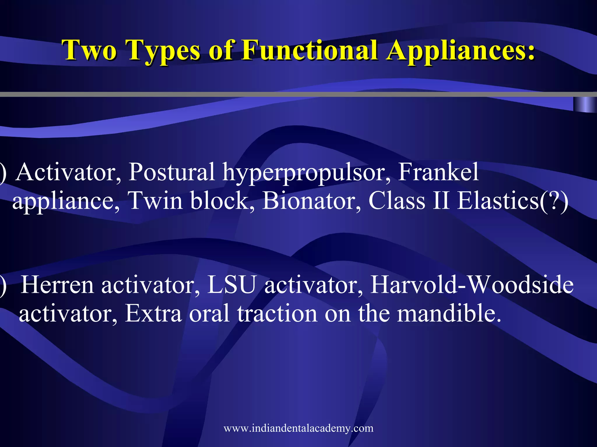 Two Types of Functional Appliances:

) Activator, Postural hyperpropulsor, Frankel
appliance, Twin block, Bionator, Class II Elastics(?)

) Herren activator, LSU activator, Harvold-Woodside
activator, Extra oral traction on the mandible.

www.indiandentalacademy.com

 