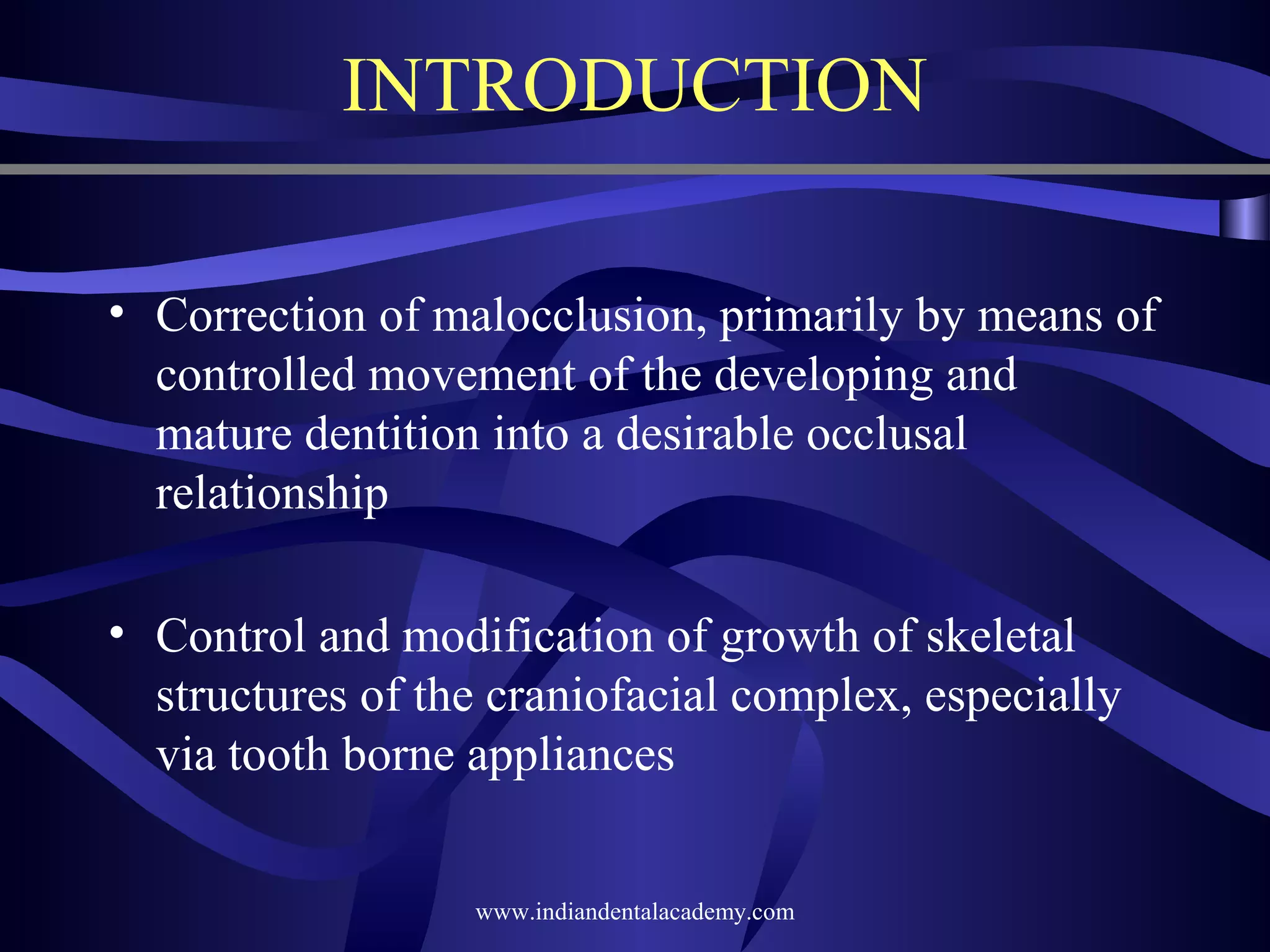 INTRODUCTION
• Correction of malocclusion, primarily by means of
controlled movement of the developing and
mature dentition into a desirable occlusal
relationship
• Control and modification of growth of skeletal
structures of the craniofacial complex, especially
via tooth borne appliances
www.indiandentalacademy.com

 