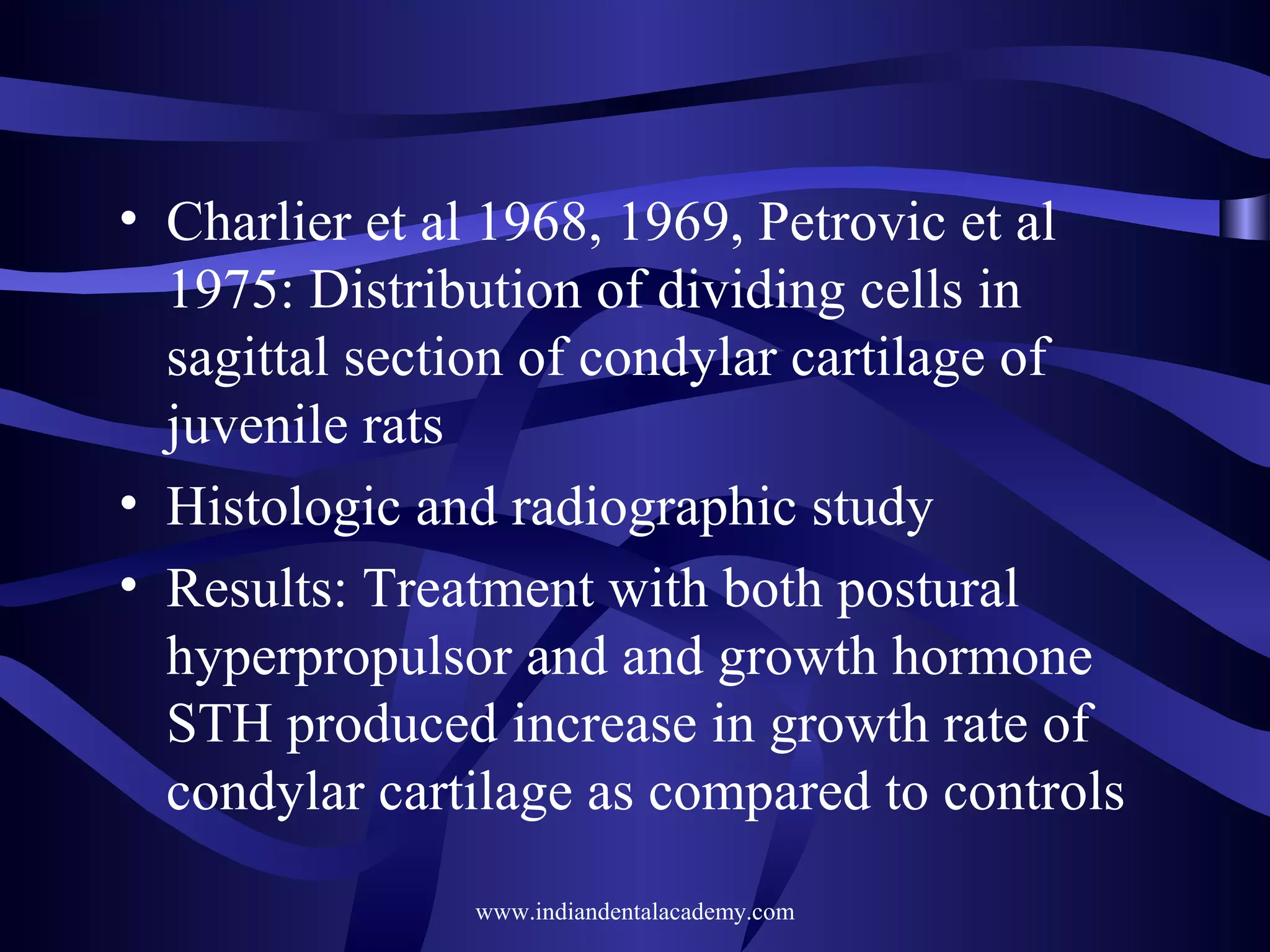 • Charlier et al 1968, 1969, Petrovic et al
1975: Distribution of dividing cells in
sagittal section of condylar cartilage of
juvenile rats
• Histologic and radiographic study
• Results: Treatment with both postural
hyperpropulsor and and growth hormone
STH produced increase in growth rate of
condylar cartilage as compared to controls
www.indiandentalacademy.com

 