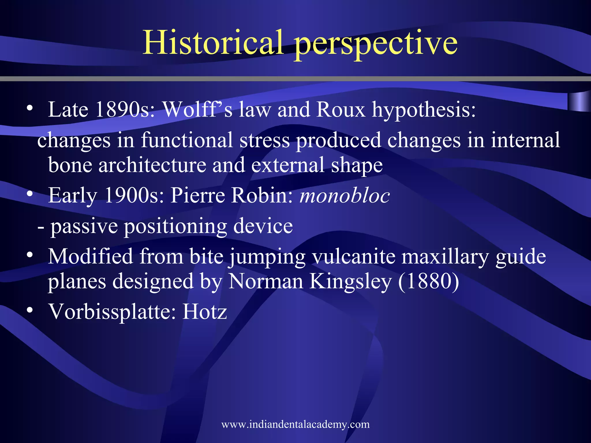 Historical perspective
• Late 1890s: Wolff’s law and Roux hypothesis:
changes in functional stress produced changes in internal
bone architecture and external shape
• Early 1900s: Pierre Robin: monobloc
­ passive positioning device
• Modified from bite jumping vulcanite maxillary guide
planes designed by Norman Kingsley (1880)
• Vorbissplatte: Hotz

www.indiandentalacademy.com

 
