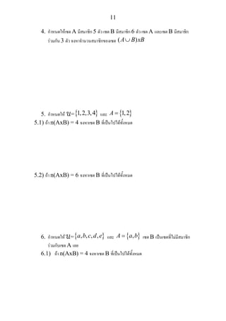 11
4. กําหนดใหเซต A มีสมาชิก 5 ตัว เซต B มีสมาชิก 6 ตัว เซต A และเซต B มีสมาชิก
รวมกัน 3 ตัว จงหาจํานวนสมาชิกของเซต ( )A B xB∪
5. กําหนดให ={ }1,2,3,4 และ { }1,2A =
5.1) ถา n(AxB) = 4 จงหาเซต B ที่เปนไปไดทั้งหมด
5.2) ถา n(AxB) = 6 จงหาเซต B ที่เปนไปไดทั้งหมด
6. กําหนดให ={ }, , , ,a b c d e และ { },A a b= เซต B เปนเซตที่ไมมีสมาชิก
รวมกับเซต A เลย
6.1) ถา n(AxB) = 4 จงหาเซต B ที่เปนไปไดทั้งหมด
 