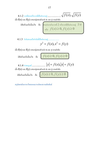 17
4.1.2 รากที่สองหรือรากที่เปนจํานวนคู …………… ( ), ( )f x f y
เมื่อ f(x) และ f(y) แทนกลุมของตัวแปร x และ y ตามลําดับ
มีขอหามหรือเงื่อนไข คือ ตัวแปรภายในรากที่ 2 หรือรากที่เปนจํานวนคู ≥ 0
หรือ ( ) 0, ( ) 0f x f y≥ ≥
4.1.3 กําลังสองหรือกําลังที่เปนจํานวนคู …………
2 2
( ), ( )y f x x f y= =
เมื่อ f(x) และ f(y) แทนกลุมของตัวแปร x และ y ตามลําดับ
มีขอหามหรือเงื่อนไข คือ ( ) 0, ( ) 0f x f y≥ ≥
4.1.4 คาสมบูรณ …………… ( ), ( )y f x x f y= =
เมื่อ f(x) และ f(y) แทนกลุมของตัวแปร x และ y ตามลําดับ
มีขอหามหรือเงื่อนไข คือ ( ) 0, ( ) 0f x f y≥ ≥
สรุปแผนผังการหาโดเมนและเรนจของความสัมพันธ 
 