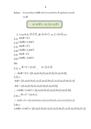 4
ขอสังเกต – จํานวนสมาชิกของ AxB เทากับ จํานวนสมาชิกของ A คูณดวยจํานวนสมาชิก
ของ B
( ) ( ) ( )n AxB n A x n B=
2. กําหนดให A={ }1,2,3 , B={ }, ,a b c และ C={ },a b จงหา
2.1) ( )Ax B C∩
2.2) ( ) ( )AxB AxC∩
2.3) ( )Ax B C∪
2.4) ( ) ( )AxB AxC∪
2.5) ( )Ax B C−
2.6) ( ) ( )AxB AxC−
วิธีทํา
2.1) หา
{ },B C a b∩ =
,
{ }1,2,3A =
∴ { }( ) (1, ),(1, ),(2, ),(2, ),(3, ),(3, )Ax B C a b a b a b∩ =
2.2) หา
{ }(1, ),(1, ),(1, ),(2, ),(2, ),(2, ),(3, ),(3, ),(3, )AxB a b c a b c a b c=
{ }(1, ),(1, ),(2, ),(2, ),(3, ),(3, )AxC a b a b a b=
∴ { }( ) ( ) (1, ),(1, ),(2, ),(2, ),(3, ),(3, )AxB AxC a b a b a b∩ =
2.3) หา
{ }, ,B C a b c∪ =
∴ { }( ) (1, ),(1, ),(1, ),(2, ),(2, ),(2, ),(3, ),(3, ),(3, )Ax B C a b c a b c a b c∪ =
2.4) หา
{ }( ) ( ) (1, ),(1, ),(1, ),(2, ),(2, ),(2, ),(3, ),(3, ),(3, )AxB AxC a b c a b c a b c∪ =
 