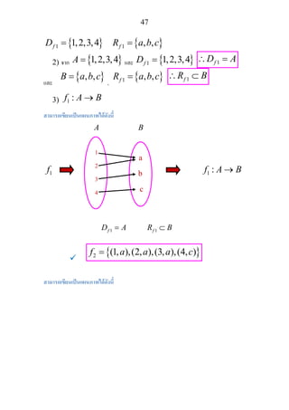 47
{ }1 1,2,3,4fD = { }1 , ,fR a b c=
2) จาก { }1,2,3,4A = และ { }1 1,2,3,4fD = 1fD A∴ =
และ
{ }, ,B a b c=
,
{ }1 , ,fR a b c= 1fR B∴ ⊂
3) 1 :f A B→
สามารถเขียนเปนแผนภาพไดดังนี้
A B
1f 1 :f A B→
1fD A= 1fR B⊂
{ }2 (1, ),(2, ),(3, ),(4, )f a a a c=
สามารถเขียนเปนแผนภาพไดดังนี้ 
1
2
3
4
a
b
c
 