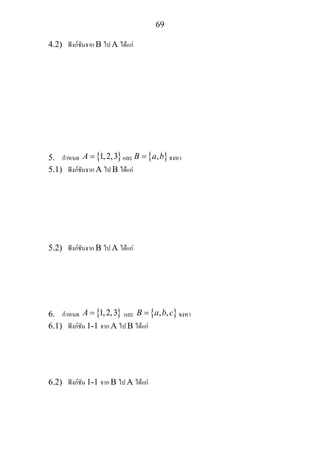 69
4.2) ฟงกชันจาก B ไป A ไดแก
5. กําหนด { }1,2,3A = และ { },B a b= จงหา
5.1) ฟงกชันจาก A ไป B ไดแก
5.2) ฟงกชันจาก B ไป A ไดแก
6. กําหนด { }1,2,3A = และ { }, ,B a b c= จงหา
6.1) ฟงกชัน 1-1 จาก A ไป B ไดแก
6.2) ฟงกชัน 1-1 จาก B ไป A ไดแก
 