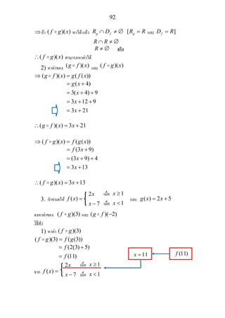 92
⇒ถา ( )( )f g x หาได แลว [g f gR D R R∩ ≠ ∅ = และ ]fD R=
R R∩ ≠ ∅
R ≠ ∅ จริง
( )( )f g x∴ สามารถหาคาได
2) หาคาของ ( )( )g f x และ ( )( )f g x
( )( ) ( ( ))g f x g f x⇒ =
( 4)
3( 4) 9
3 12 9
3 21
g x
x
x
x
= +
= + +
= + +
= +
( )( ) 3 21g f x x∴ = +
( )( ) ( ( ))f g x f g x⇒ =
(3 9)
(3 9) 4
3 13
f x
x
x
= +
= + +
= +
( )( ) 3 13f g x x∴ = +
3. กําหนดให ( )f x = และ ( ) 2 5g x x= +
จงหาคาของ ( )(3)f g และ ( )( 2)g f −
วิธีทํา
1) หาคา ( )(3)f g
( )(3) ( (3))f g f g=
(2(3) 5)
(11)
f
f
= +
=
จาก ( )f x =
2x
7x −
เมื่อ 1x ≥
เมื่อ 1x <
2x
7x −
เมื่อ 1x ≥
เมื่อ 1x <
11x = (11)f
 