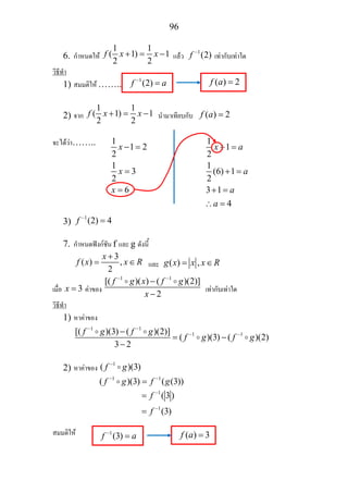 96
6. กําหนดให
1 1
( 1) 1
2 2
f x x+ = − แลว
1
(2)f −
เทากับเทาใด
วิธีทํา
1) สมมติให ……..
2) จาก
1 1
( 1) 1
2 2
f x x+ = − นํามาเทียบกับ ( ) 2f a =
จะไดวา……..
3)
1
(2) 4f −
=
7. กําหนดฟงกชัน f และ g ดังนี้
3
( ) ,
2
x
f x x R
+
= ∈ และ ( ) ,g x x x R= ∈
เมื่อ 3x = คาของ
1 1
[( )( ) ( )(2)]
2
f g x f g
x
− −
−
−
เทากับเทาใด
วิธีทํา
1) หาคาของ
1 1
1 1[( )(3) ( )(2)]
( )(3) ( )(2)
3 2
f g f g
f g f g
− −
− −−
= −
−
2) หาคาของ
1
( )(3)f g−
1 1
( )(3) ( (3))f g f g− −
=
1
1
(3)
(3)
f
f
−
−
=
=
สมมติให
1
1 2
2
1
3
2
6
x
x
x
− =
=
=
1
1
2
1
(6) 1
2
3 1
4
x a
a
a
a
+ =
+ =
+ =
∴ =
1
(2)f a−
= ( ) 2f a =
1
(3)f a−
= ( ) 3f a =
 