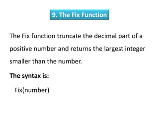 9. The Fix Function
The Fix function truncate the decimal part of a
positive number and returns the largest integer
smaller than the number.
The syntax is:
Fix(number)
 