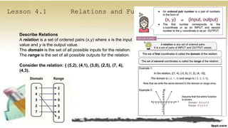 Lesson 4.1 Relations and Functions
Describe Relations
A relation is a set of ordered pairs (x,y) where x is the input
value and y is the output value.
The domain is the set of all possible inputs for the relation.
The range is the set of all possible outputs for the relation.
Consider the relation: { (5,2), (4,1), (3,0), (2,5), (7, 4),
(4,3).
 