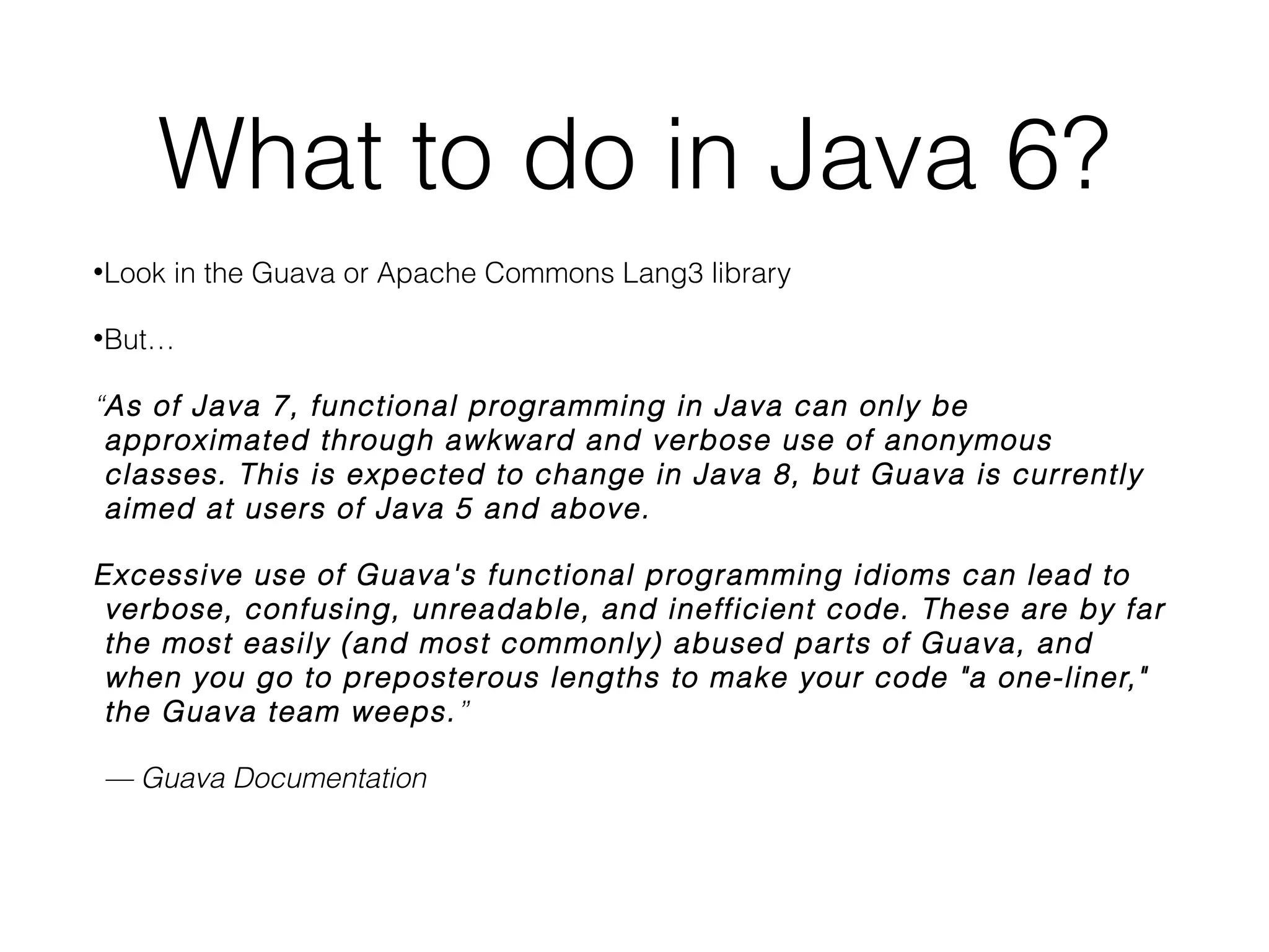 What to do in Java 6?
•

Look in the Guava or Apache Commons Lang3 library

•

But…

“As of Java 7, functional programming in Java can only be approximated
through awkward and verbose use of anonymous classes. This is expected to
change in Java 8, but Guava is currently aimed at users of Java 5 and above.!
Excessive use of Guava's functional programming idioms can lead to verbose,
confusing, unreadable, and inefﬁcient code. These are by far the most easily
(and most commonly) abused parts of Guava, and when you go to
preposterous lengths to make your code "a one-liner," the Guava team weeps.”
— Guava Documentation

 