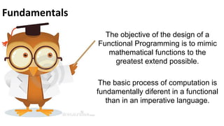 Fundamentals
The objective of the design of a
Functional Programming is to mimic
mathematical functions to the
greatest extend possible.
The basic process of computation is
fundamentally diferent in a functional
than in an imperative language.

 