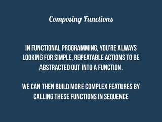 Composing Functions
In functional programming, you’re always
looking for simple, repeatable actions to be
abstracted out into a function.
We can then build more complex features by
calling these functions in sequence
 