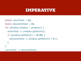 Imperative
Double valorTotal = 0d;
Double descontoTotal = 0d;
for (Produto produto : produtos) {
valorTotal += produto.getValor();
if (produto.getValor() > 30.00) {
descontoTotal += produto.getValor() * 0.1;
}
}
valorTotal -= descontoTotal;
 