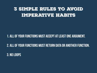 1. All of your functions must accept at least one argument.
2. All of your functions must return data or another function.
3. No loops
3 simple rules to avoid
imperative habits
 