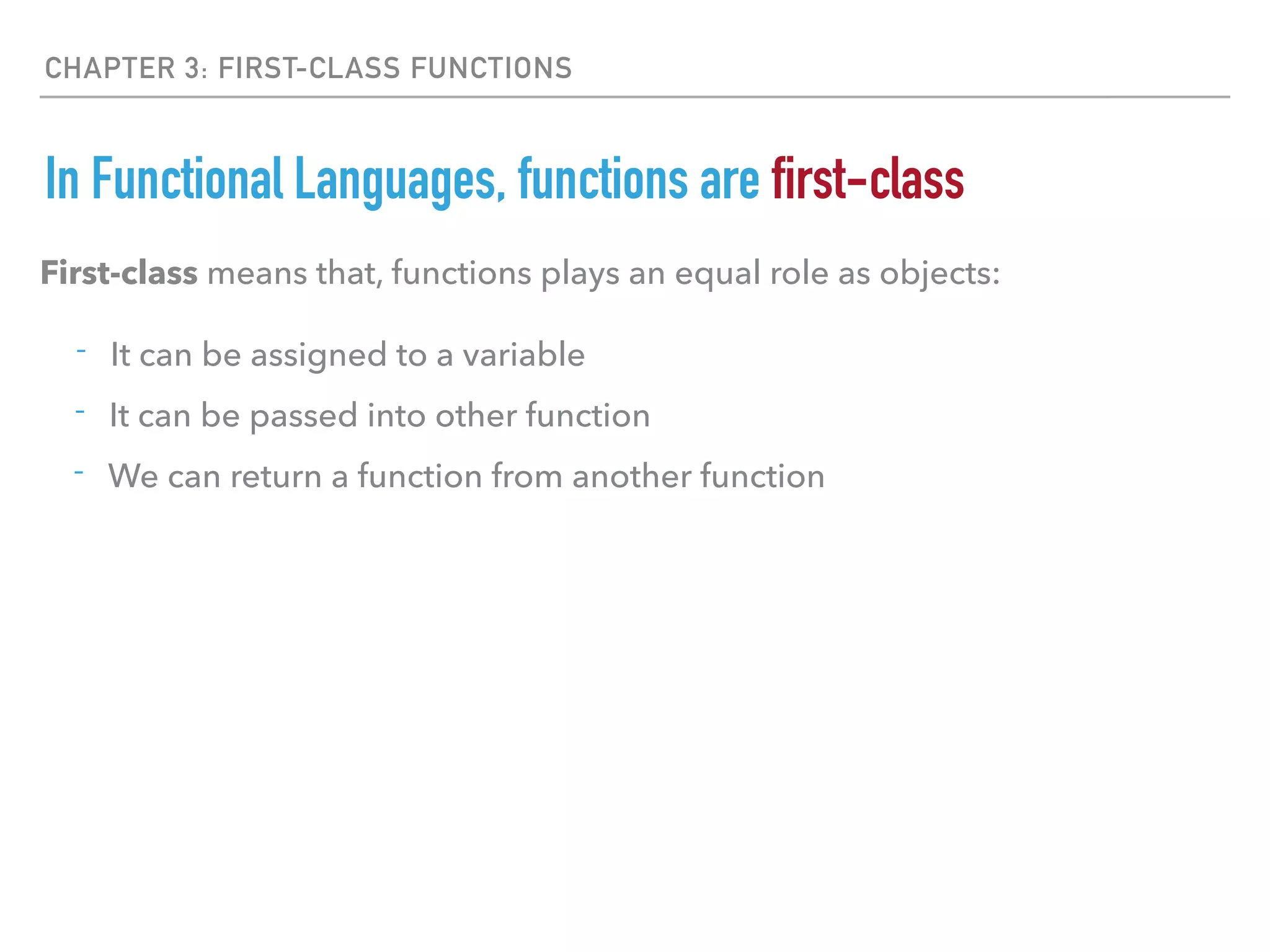 CHAPTER 3: FIRST-CLASS FUNCTIONS
In Functional Languages, functions are first-class
- It can be assigned to a variable
- It can be passed into other function
- We can return a function from another function
First-class means that, functions plays an equal role as objects:
 