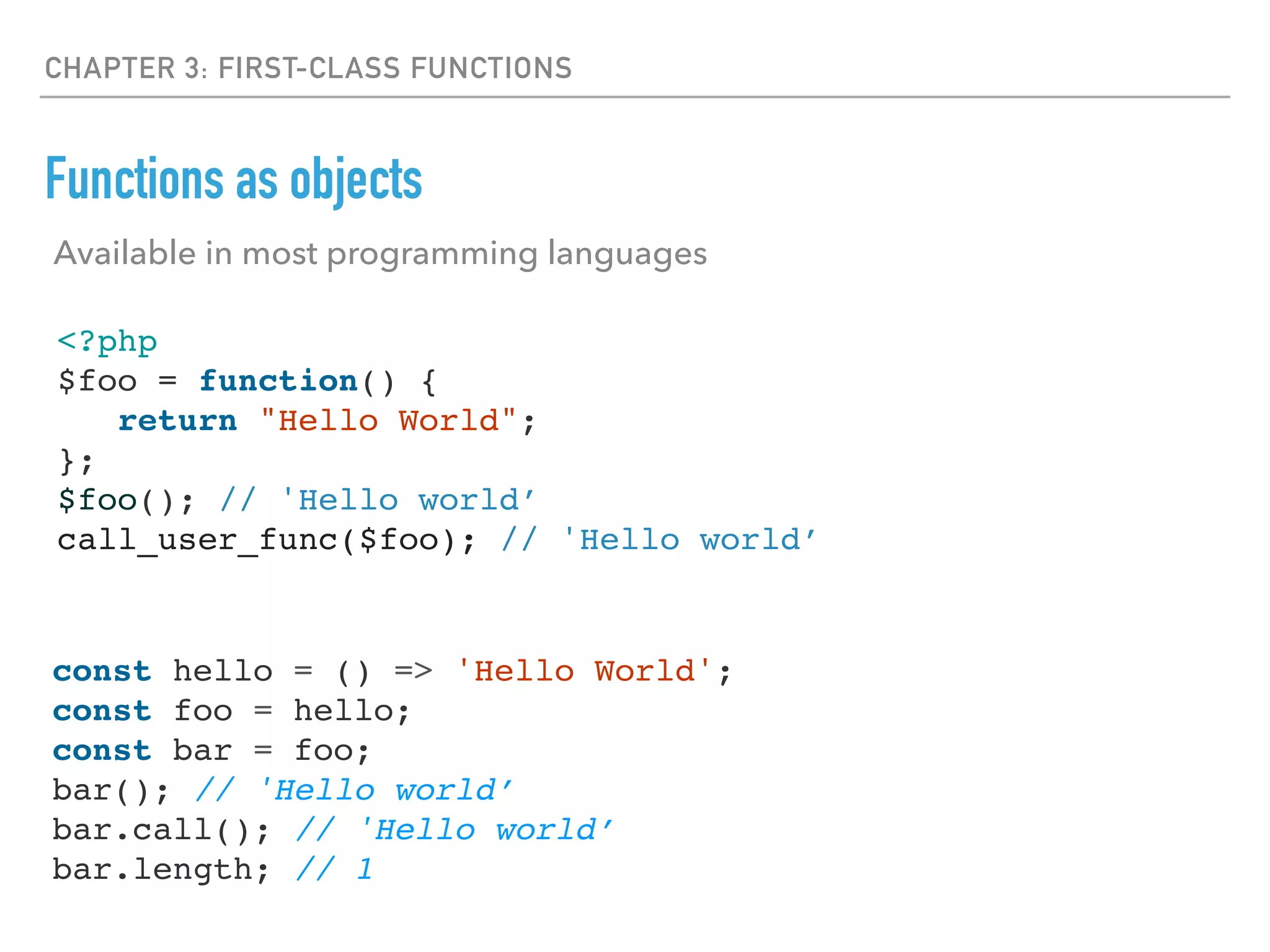 CHAPTER 3: FIRST-CLASS FUNCTIONS
Functions as objects
<?php
$foo = function() {
return "Hello World";
};
$foo(); // 'Hello world’
call_user_func($foo); // 'Hello world’
const hello = () => 'Hello World';
const foo = hello;
const bar = foo;
bar(); // 'Hello world’
bar.call(); // 'Hello world’
bar.length; // 1
Available in most programming languages
 