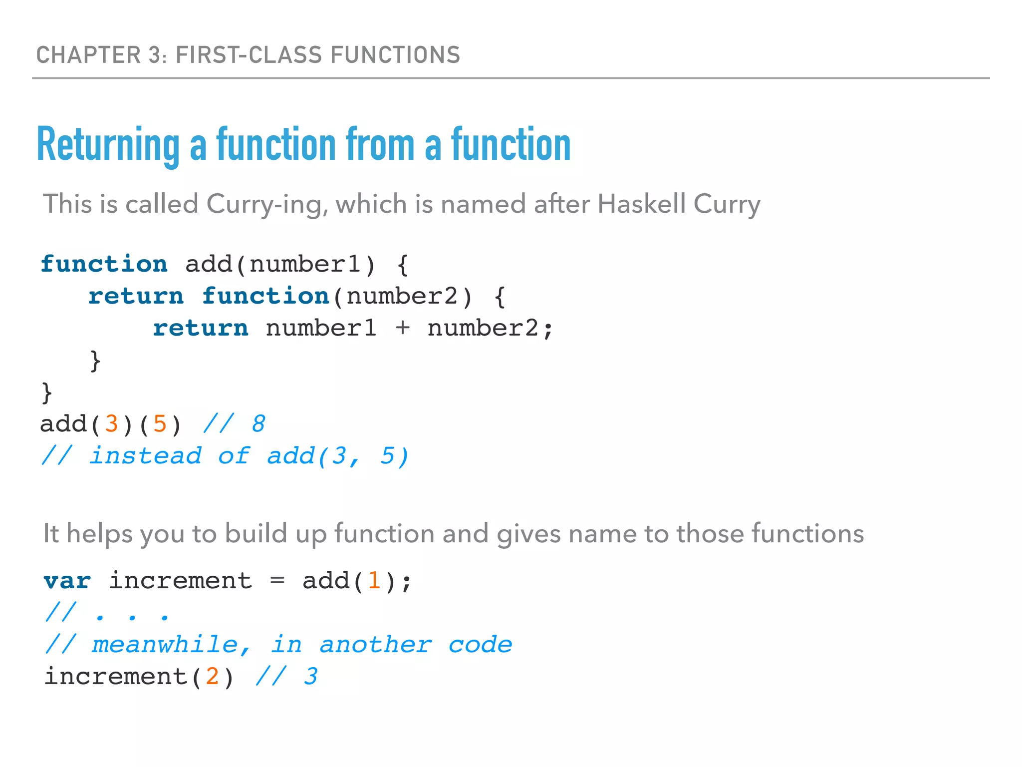 CHAPTER 3: FIRST-CLASS FUNCTIONS
Returning a function from a function
function add(number1) {
return function(number2) {
return number1 + number2;
}
}
add(3)(5) // 8
// instead of add(3, 5)
This is called Curry-ing, which is named after Haskell Curry
It helps you to build up function and gives name to those functions
var increment = add(1);
// . . .
// meanwhile, in another code
increment(2) // 3
 