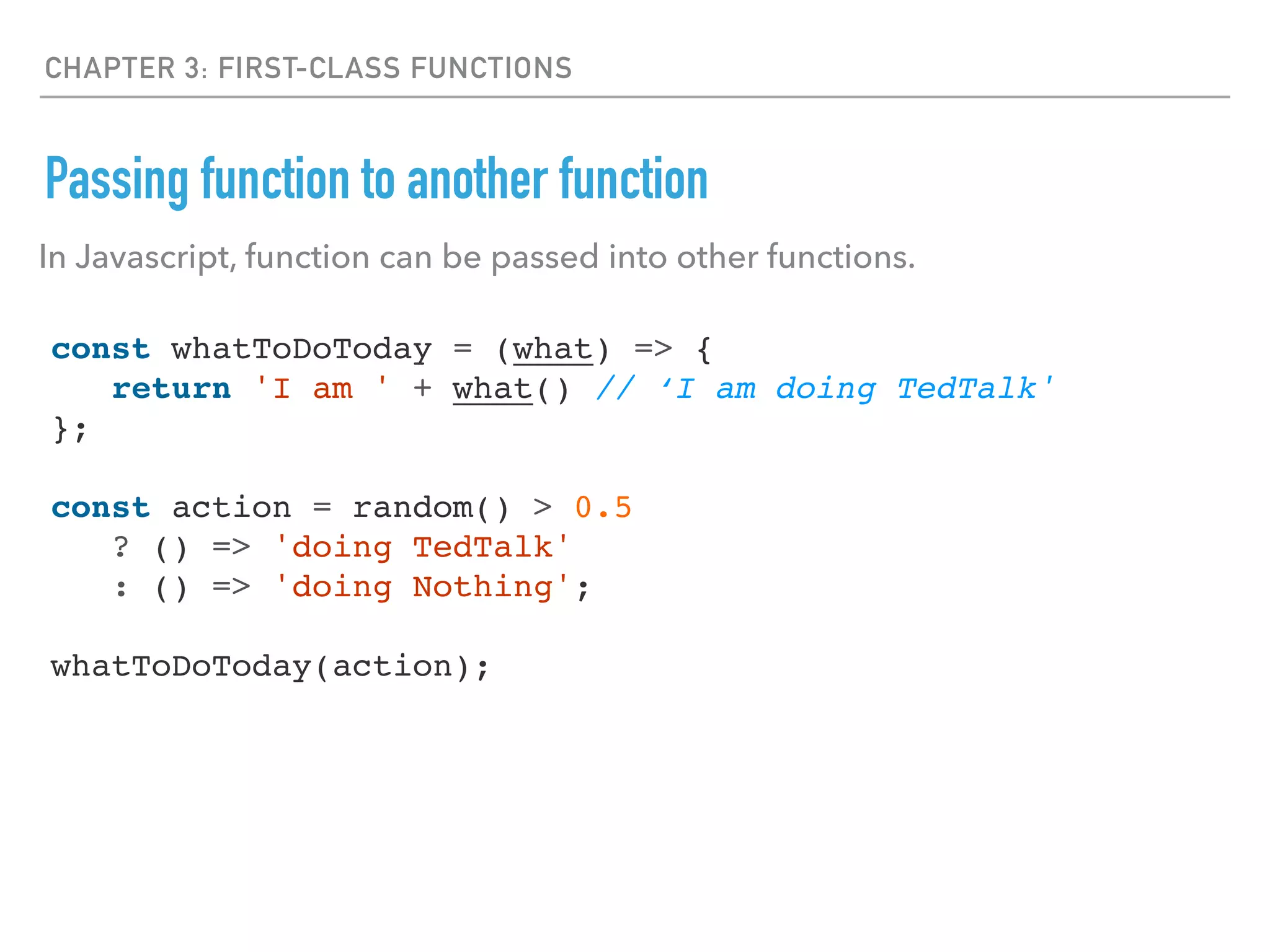 CHAPTER 3: FIRST-CLASS FUNCTIONS
Passing function to another function
const whatToDoToday = (what) => {
return 'I am ' + what() // ‘I am doing TedTalk'
};
const action = random() > 0.5
? () => 'doing TedTalk'
: () => 'doing Nothing';
whatToDoToday(action);
In Javascript, function can be passed into other functions.
 
