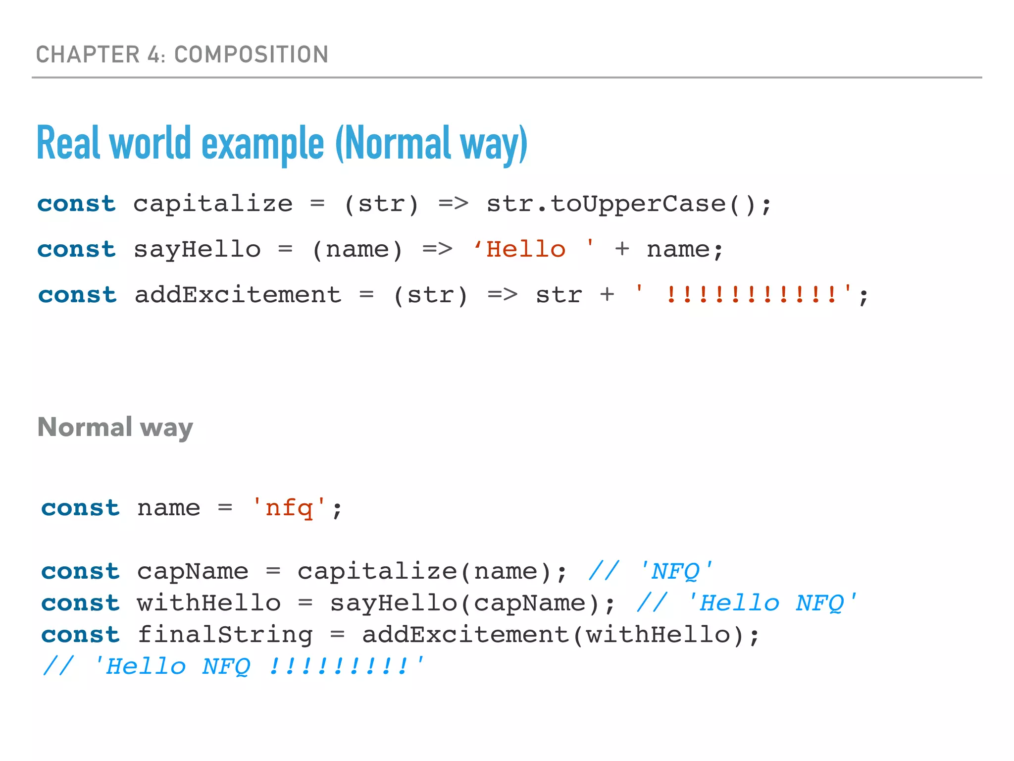 CHAPTER 4: COMPOSITION
Real world example (Normal way)
const sayHello = (name) => ‘Hello ' + name;
const addExcitement = (str) => str + ' !!!!!!!!!!!';
Normal way
const capitalize = (str) => str.toUpperCase();
const name = 'nfq';
const capName = capitalize(name); // 'NFQ'
const withHello = sayHello(capName); // 'Hello NFQ'
const finalString = addExcitement(withHello);
// 'Hello NFQ !!!!!!!!!'
 
