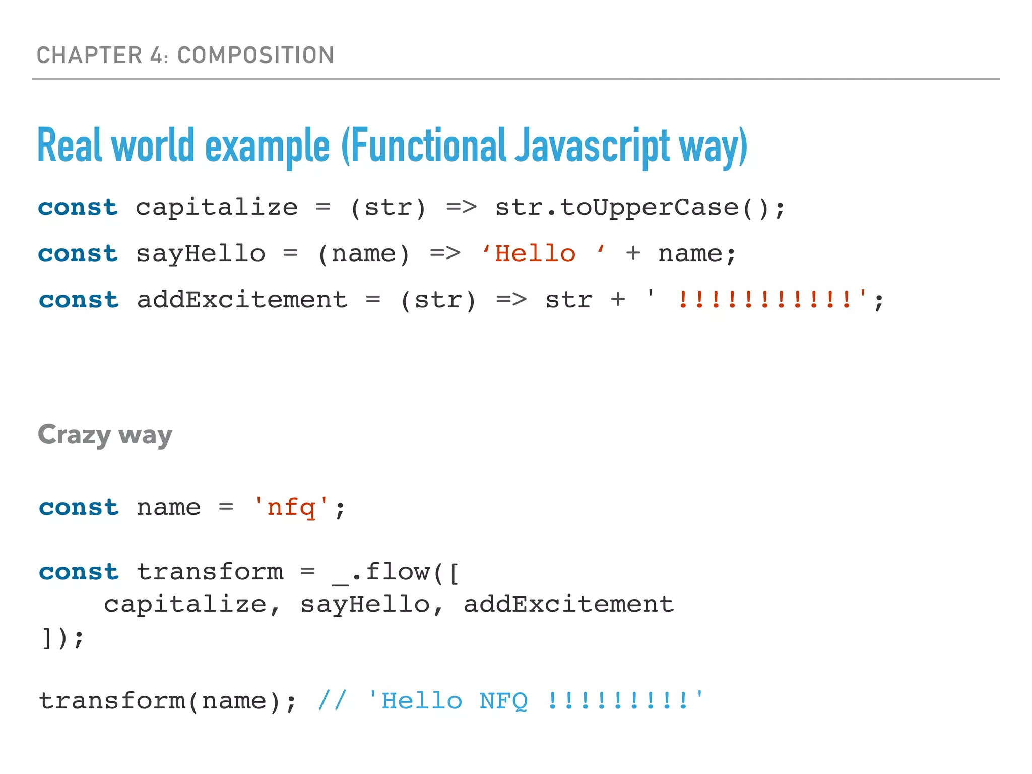 CHAPTER 4: COMPOSITION
Real world example (Functional Javascript way)
const sayHello = (name) => ‘Hello ‘ + name;
const addExcitement = (str) => str + ' !!!!!!!!!!!';
Crazy way
const capitalize = (str) => str.toUpperCase();
const name = 'nfq';
const transform = _.flow([
capitalize, sayHello, addExcitement
]);
transform(name); // 'Hello NFQ !!!!!!!!!'
 