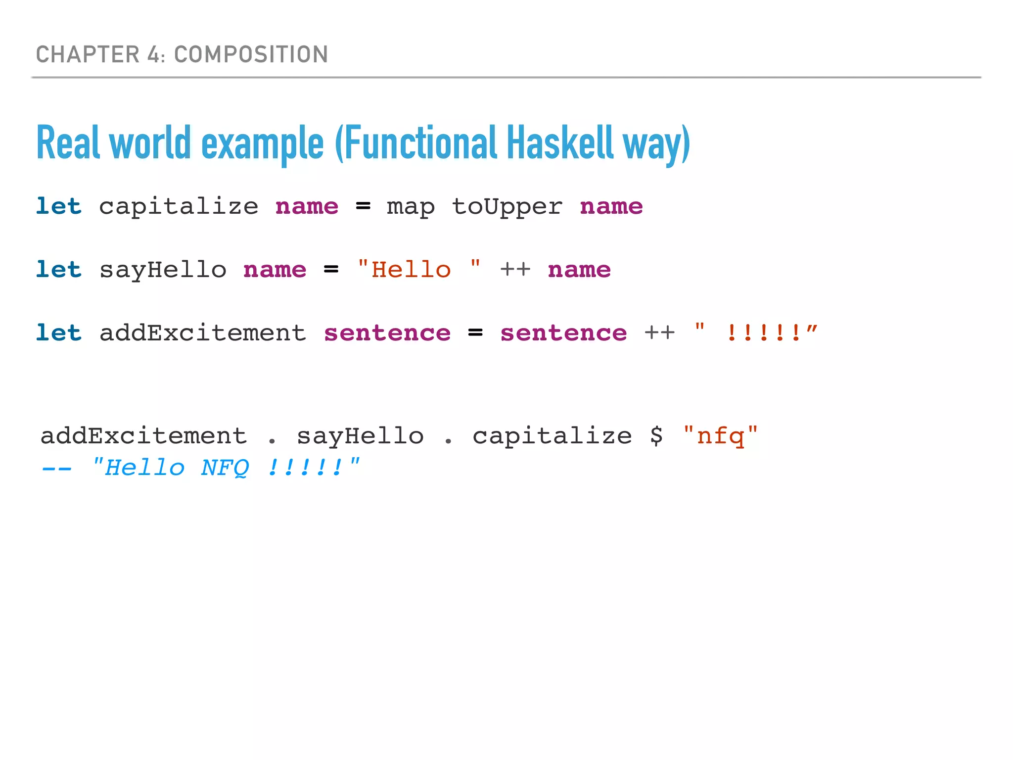 CHAPTER 4: COMPOSITION
Real world example (Functional Haskell way)
let capitalize name = map toUpper name
let sayHello name = "Hello " ++ name
let addExcitement sentence = sentence ++ " !!!!!”
addExcitement . sayHello . capitalize $ "nfq"
-- "Hello NFQ !!!!!"
 