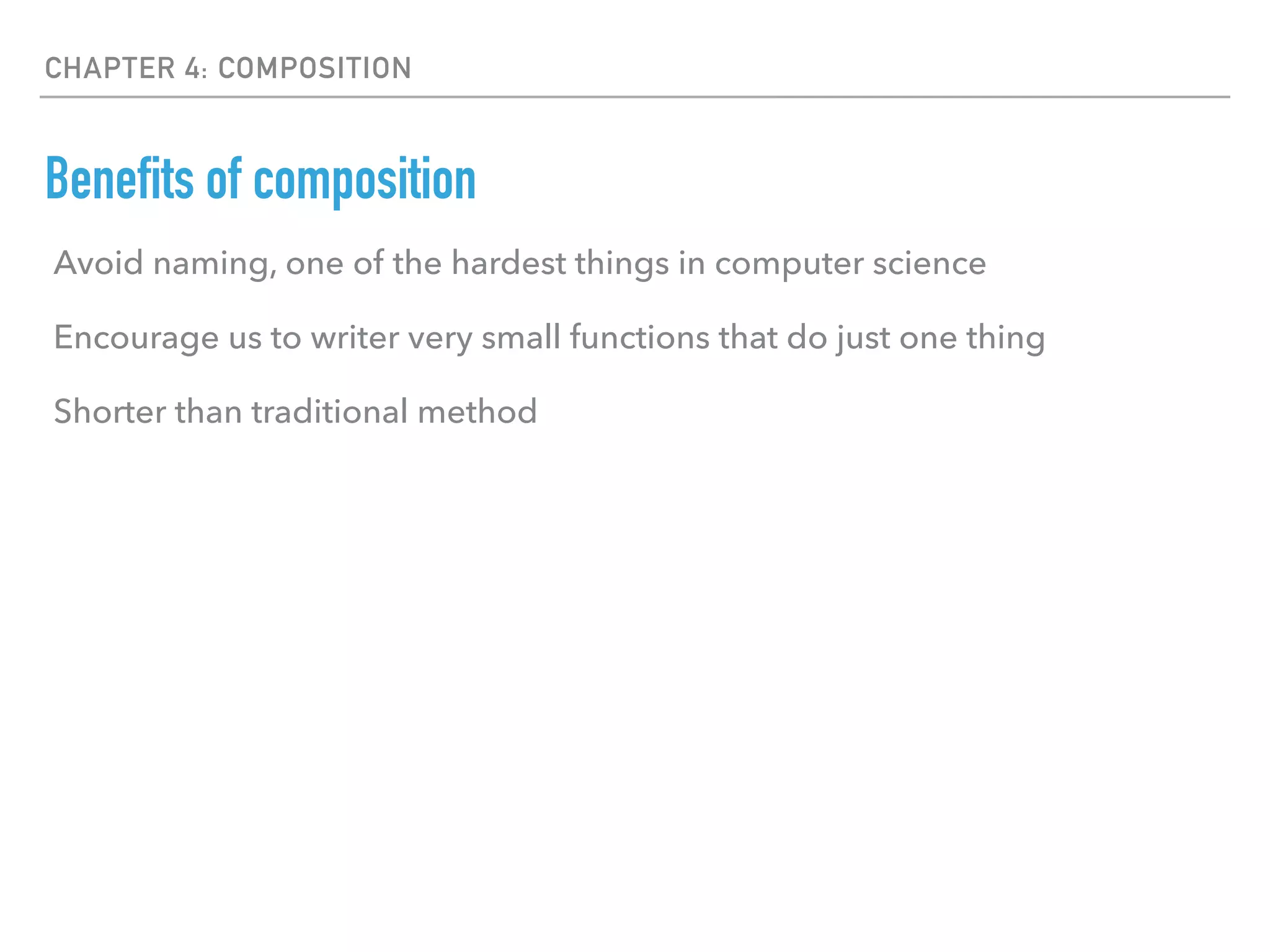 CHAPTER 4: COMPOSITION
Benefits of composition
Avoid naming, one of the hardest things in computer science
Encourage us to writer very small functions that do just one thing
Shorter than traditional method
 