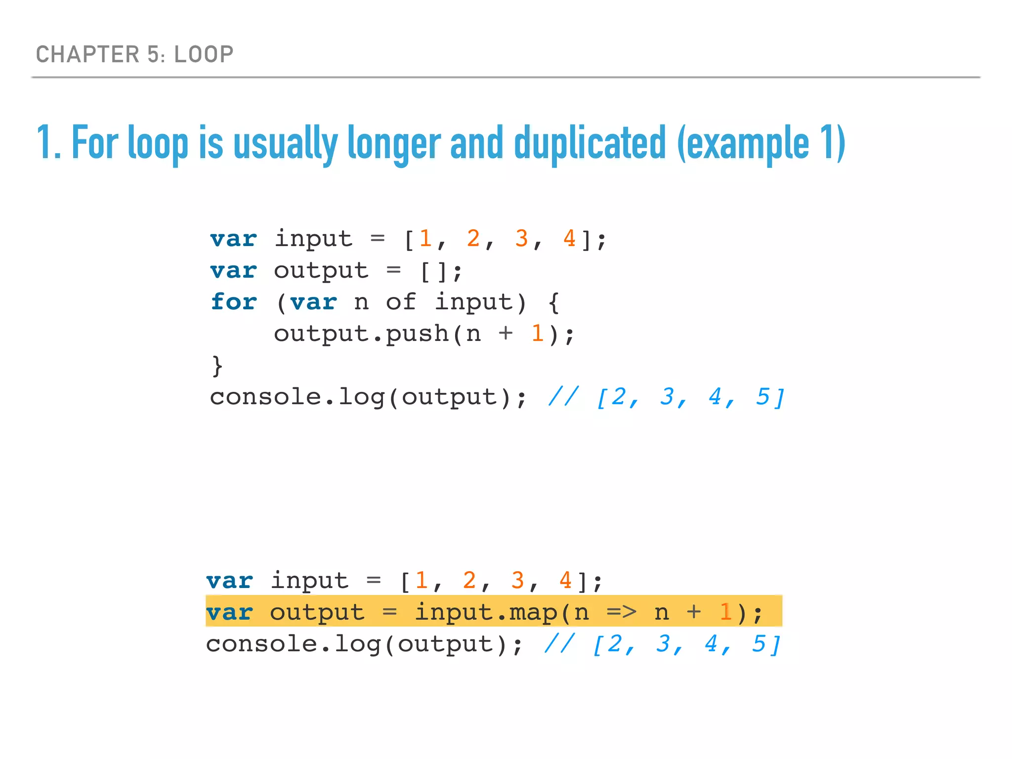CHAPTER 5: LOOP
1. For loop is usually longer and duplicated (example 1)
var input = [1, 2, 3, 4];
var output = [];
for (var n of input) {
output.push(n + 1);
}
console.log(output); // [2, 3, 4, 5]
var input = [1, 2, 3, 4];
var output = input.map(n => n + 1);
console.log(output); // [2, 3, 4, 5]
 