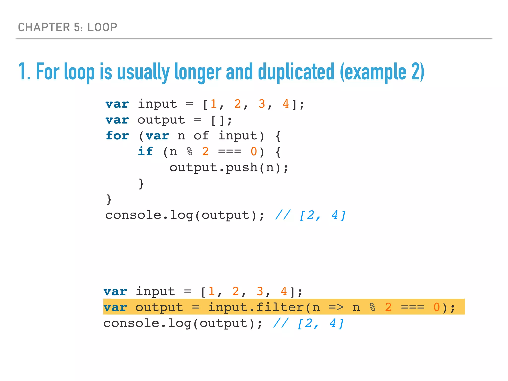 CHAPTER 5: LOOP
1. For loop is usually longer and duplicated (example 2)
var input = [1, 2, 3, 4];
var output = [];
for (var n of input) {
if (n % 2 === 0) {
output.push(n);
}
}
console.log(output); // [2, 4]
var input = [1, 2, 3, 4];
var output = input.filter(n => n % 2 === 0);
console.log(output); // [2, 4]
 
