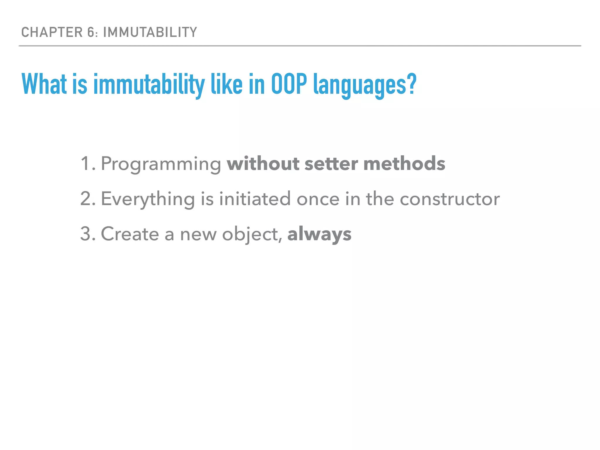 CHAPTER 6: IMMUTABILITY
What is immutability like in OOP languages?
1. Programming without setter methods
2. Everything is initiated once in the constructor
3. Create a new object, always
 
