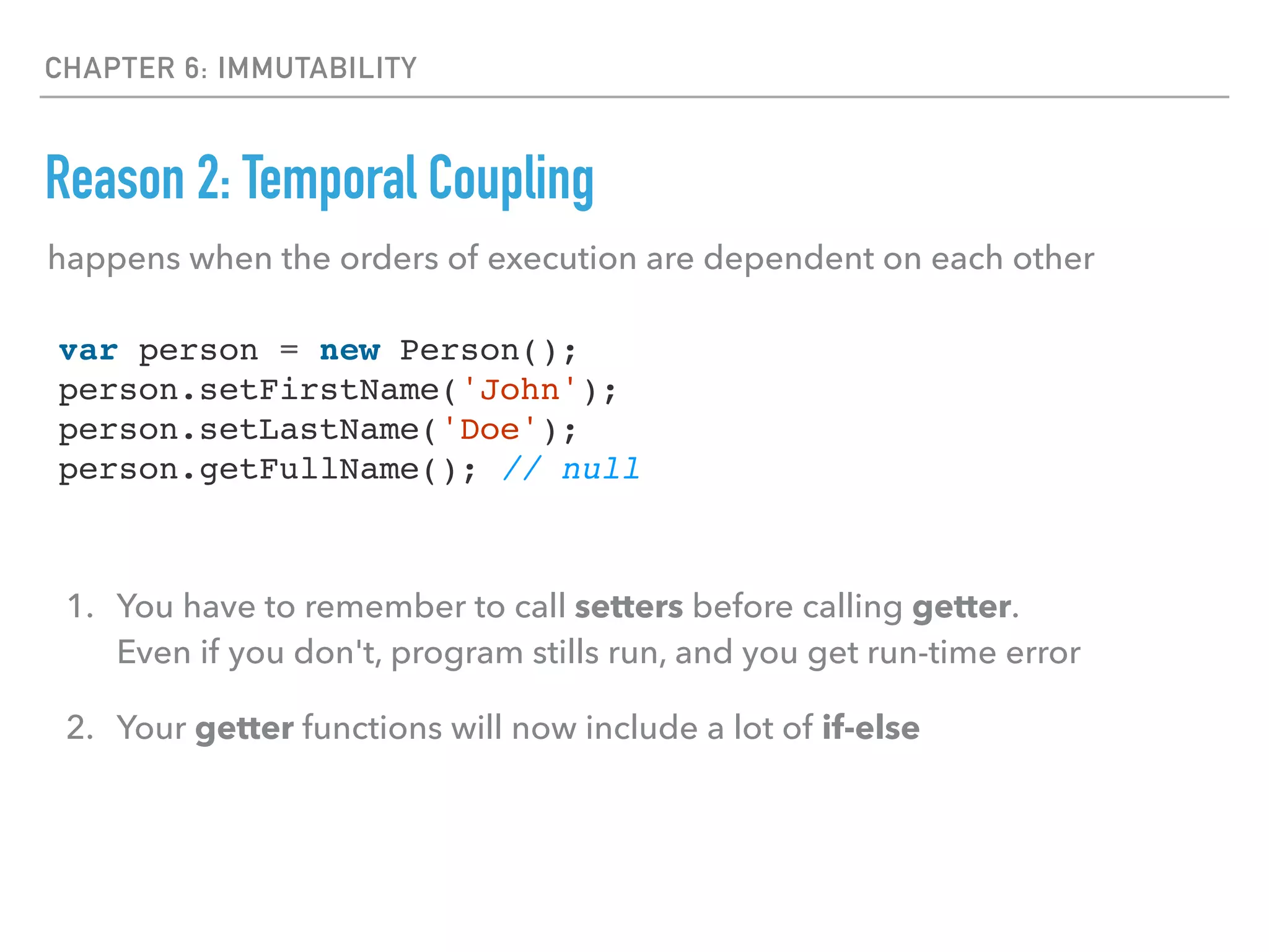 CHAPTER 6: IMMUTABILITY
Reason 2: Temporal Coupling
happens when the orders of execution are dependent on each other
var person = new Person();
person.setFirstName('John');
person.setLastName('Doe');
person.getFullName(); // null
1. You have to remember to call setters before calling getter. 
Even if you don't, program stills run, and you get run-time error
2. Your getter functions will now include a lot of if-else
 