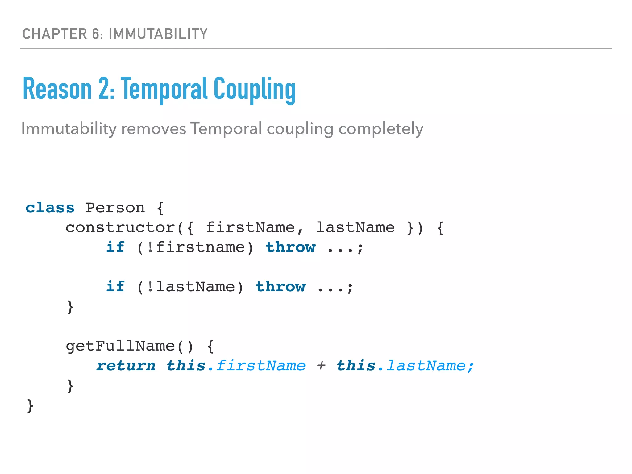 CHAPTER 6: IMMUTABILITY
Reason 2: Temporal Coupling
Immutability removes Temporal coupling completely
class Person {
constructor({ firstName, lastName }) {
if (!firstname) throw ...;
if (!lastName) throw ...;
}
getFullName() {
return this.firstName + this.lastName;
}
}
 