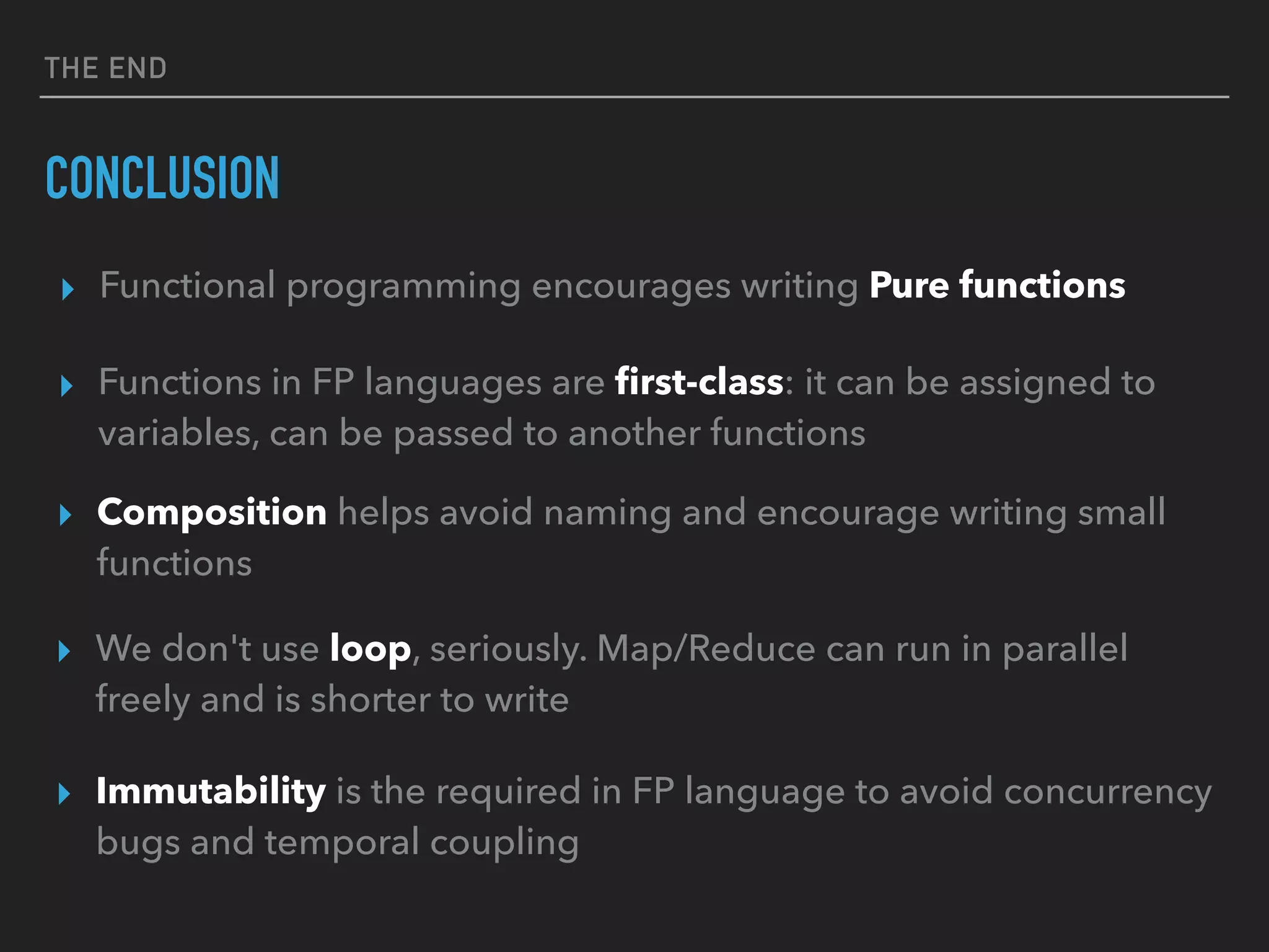 THE END
CONCLUSION
▸ Functions in FP languages are ﬁrst-class: it can be assigned to
variables, can be passed to another functions
▸ Composition helps avoid naming and encourage writing small
functions
▸ We don't use loop, seriously. Map/Reduce can run in parallel
freely and is shorter to write
▸ Immutability is the required in FP language to avoid concurrency
bugs and temporal coupling
▸ Functional programming encourages writing Pure functions
 