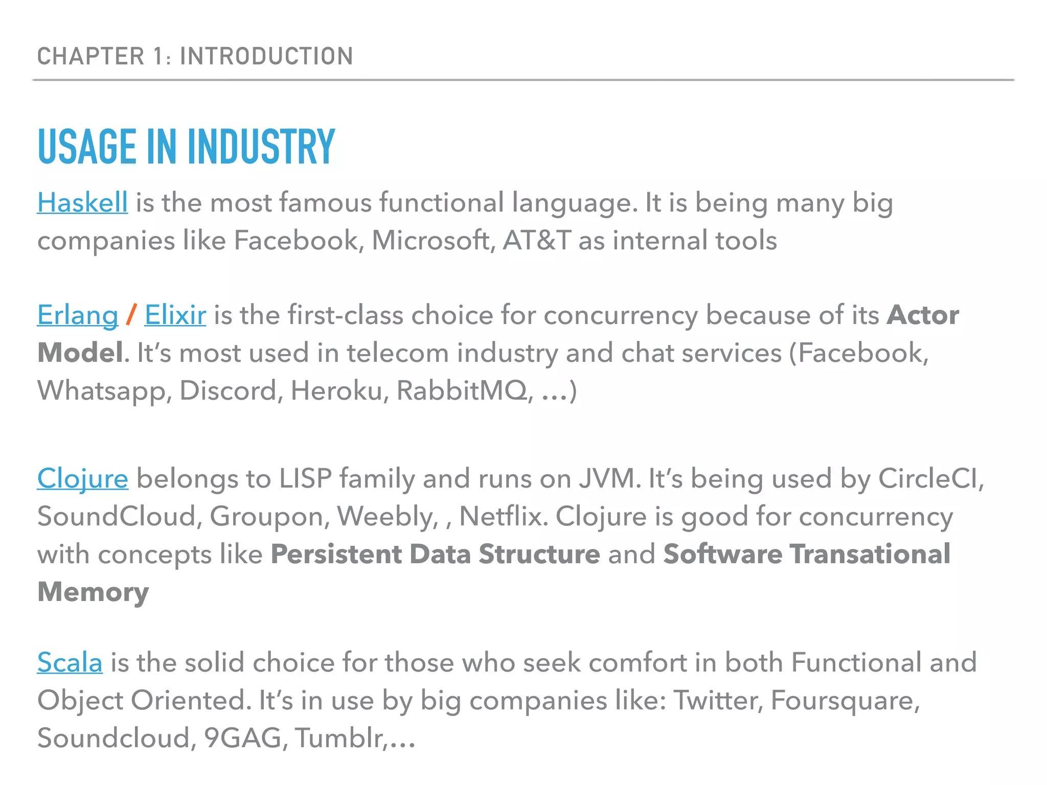 CHAPTER 1: INTRODUCTION
USAGE IN INDUSTRY
Haskell is the most famous functional language. It is being many big
companies like Facebook, Microsoft, AT&T as internal tools
Erlang / Elixir is the ﬁrst-class choice for concurrency because of its Actor
Model. It’s most used in telecom industry and chat services (Facebook,
Whatsapp, Discord, Heroku, RabbitMQ, …)
Clojure belongs to LISP family and runs on JVM. It’s being used by CircleCI,
SoundCloud, Groupon, Weebly, , Netﬂix. Clojure is good for concurrency
with concepts like Persistent Data Structure and Software Transational
Memory
Scala is the solid choice for those who seek comfort in both Functional and
Object Oriented. It’s in use by big companies like: Twitter, Foursquare,
Soundcloud, 9GAG, Tumblr,…
 