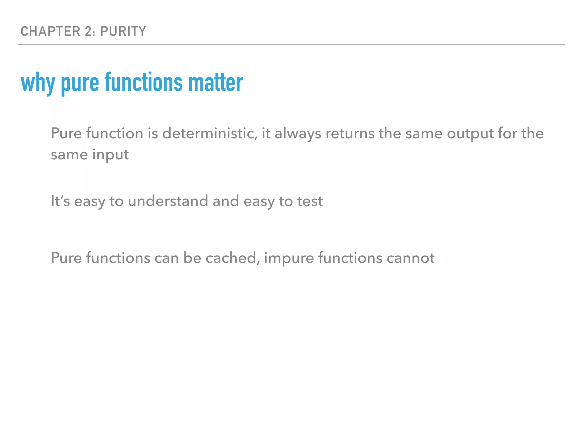 CHAPTER 2: PURITY
why pure functions matter
Pure function is deterministic, it always returns the same output for the
same input
It’s easy to understand and easy to test
Pure functions can be cached, impure functions cannot
 