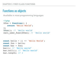 CHAPTER 3: FIRST-CLASS FUNCTIONS
Functions as objects
<?php
$foo = function() {
return "Hello World";
};
$foo(); // 'Hello world’
call_user_func($foo); // 'Hello world’
const hello = () => 'Hello World';
const foo = hello;
const bar = foo;
bar(); // 'Hello world’
bar.call(); // 'Hello world’
bar.length; // 1
Available in most programming languages
 